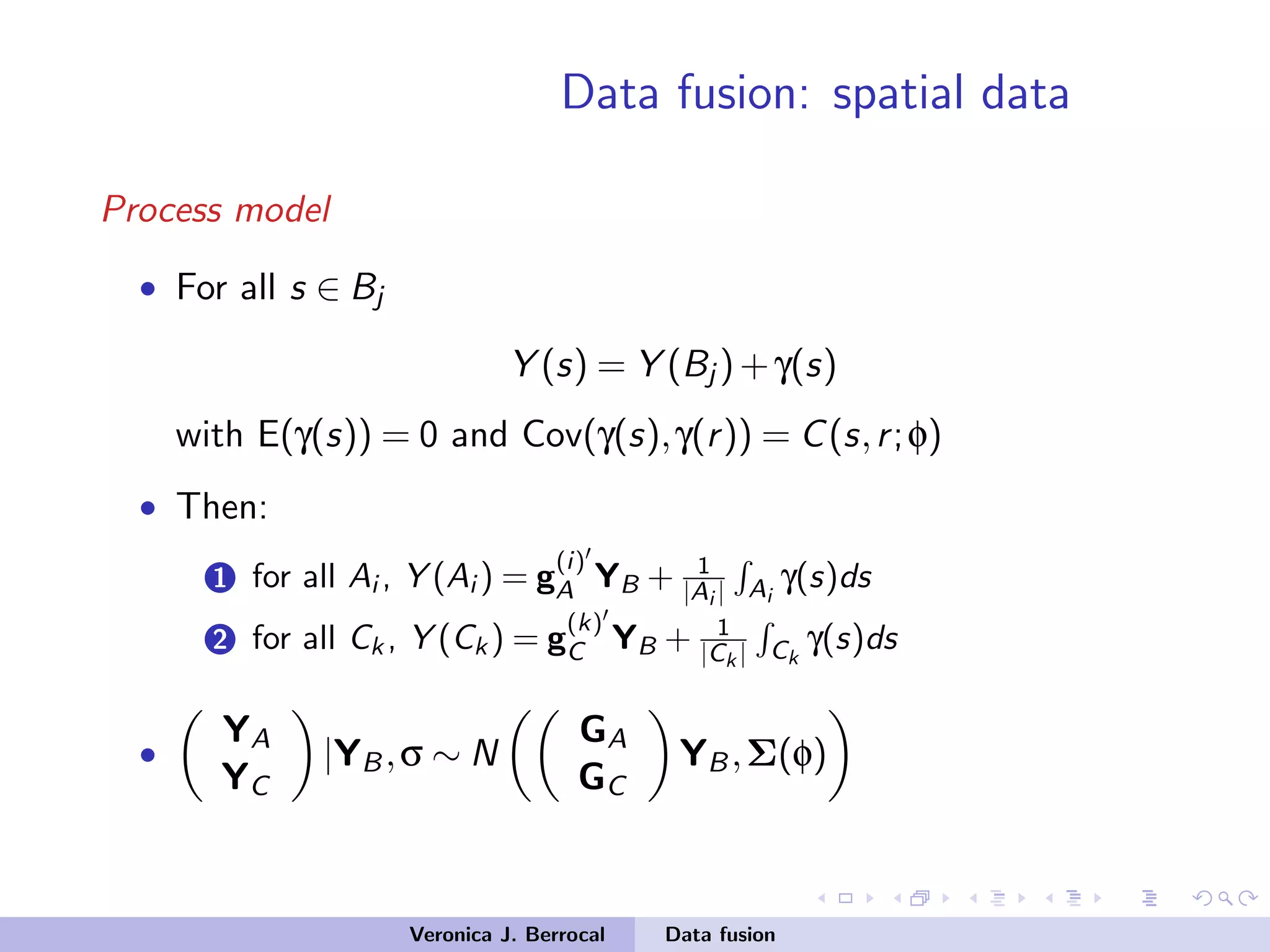 Data fusion: spatial data
Process model
• For all s ∈ Bj
Y (s) = Y (Bj )+γ(s)
with E(γ(s)) = 0 and Cov(γ(s),γ(r)) = C(s,r;φ)
• Then:
1 for all Ai , Y (Ai ) = g
(i)
A YB + 1
|Ai | Ai
γ(s)ds
2 for all Ck , Y (Ck ) = g
(k)
C YB + 1
|Ck | Ck
γ(s)ds
•
YA
YC
|YB,σ ∼ N
GA
GC
YB,Σ(φ)
Veronica J. Berrocal Data fusion
 