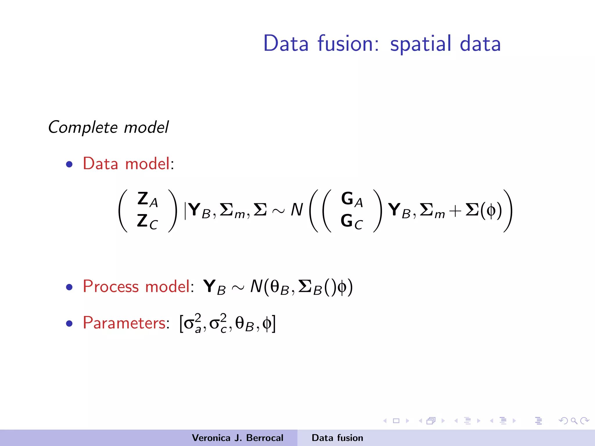 Data fusion: spatial data
Complete model
• Data model:
ZA
ZC
|YB,Σm,Σ ∼ N
GA
GC
YB,Σm +Σ(φ)
• Process model: YB ∼ N(θB,ΣB()φ)
• Parameters: [σ2
a,σ2
c,θB,φ]
Veronica J. Berrocal Data fusion
 