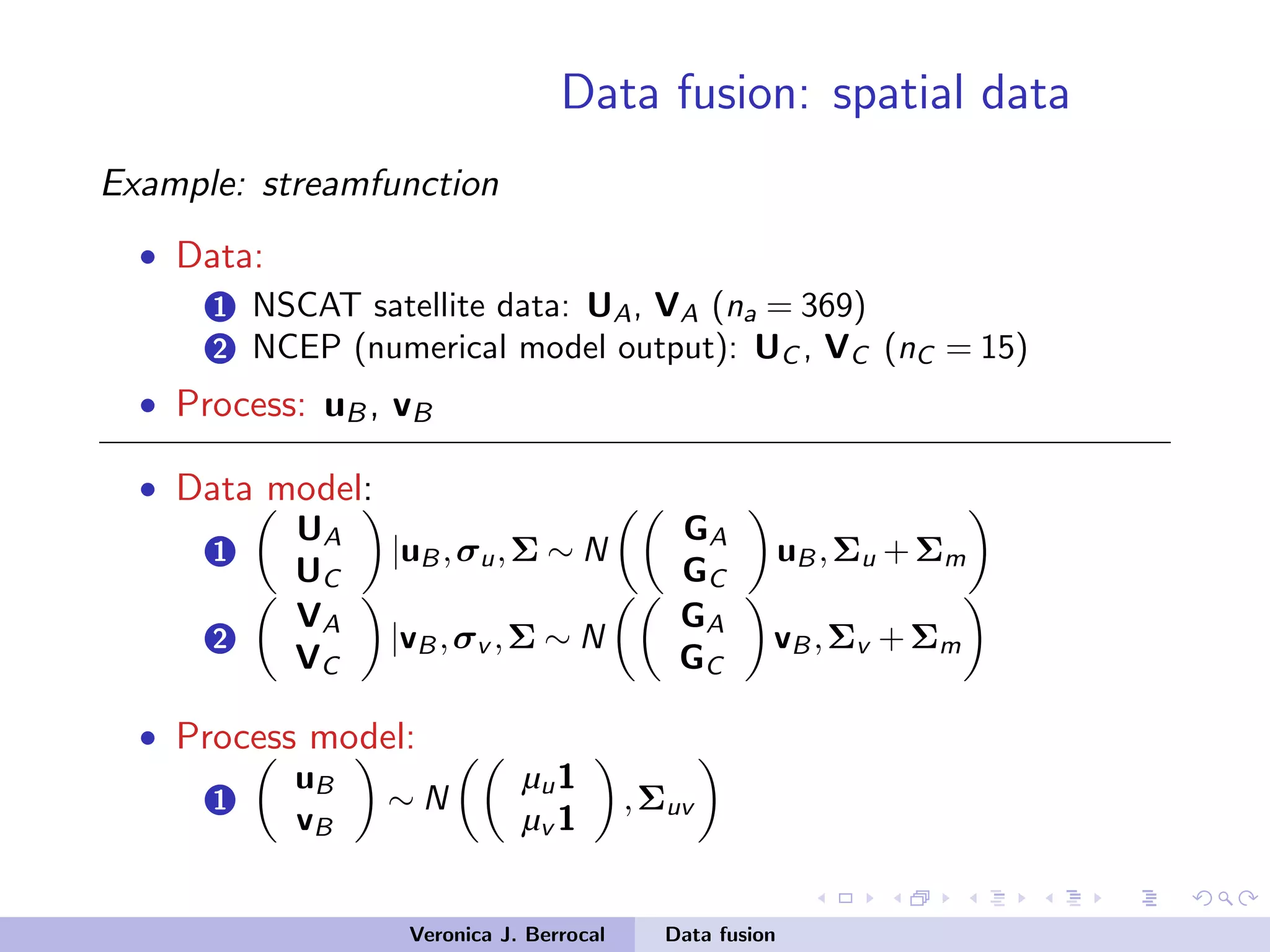 Data fusion: spatial data
Example: streamfunction
• Data:
1 NSCAT satellite data: UA, VA (na = 369)
2 NCEP (numerical model output): UC , VC (nC = 15)
• Process: uB, vB
• Data model:
1
UA
UC
|uB,σu,Σ ∼ N
GA
GC
uB,Σu +Σm
2
VA
VC
|vB,σv ,Σ ∼ N
GA
GC
vB,Σv +Σm
• Process model:
1
uB
vB
∼ N
µu1
µv 1
,Σuv
Veronica J. Berrocal Data fusion
 