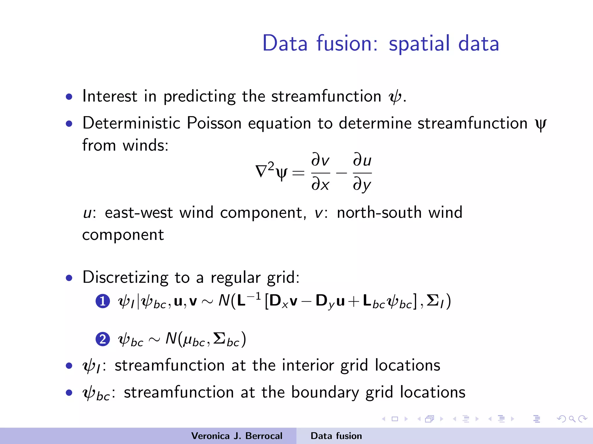 Data fusion: spatial data
• Interest in predicting the streamfunction ψ.
• Deterministic Poisson equation to determine streamfunction ψ
from winds:
∇2
ψ =
∂v
∂x
−
∂u
∂y
u: east-west wind component, v: north-south wind
component
• Discretizing to a regular grid:
1 ψI |ψbc,u,v ∼ N(L−1
[Dx v −Dy u+Lbc ψbc],ΣI )
2 ψbc ∼ N(µbc ,Σbc )
• ψI : streamfunction at the interior grid locations
• ψbc: streamfunction at the boundary grid locations
Veronica J. Berrocal Data fusion
 