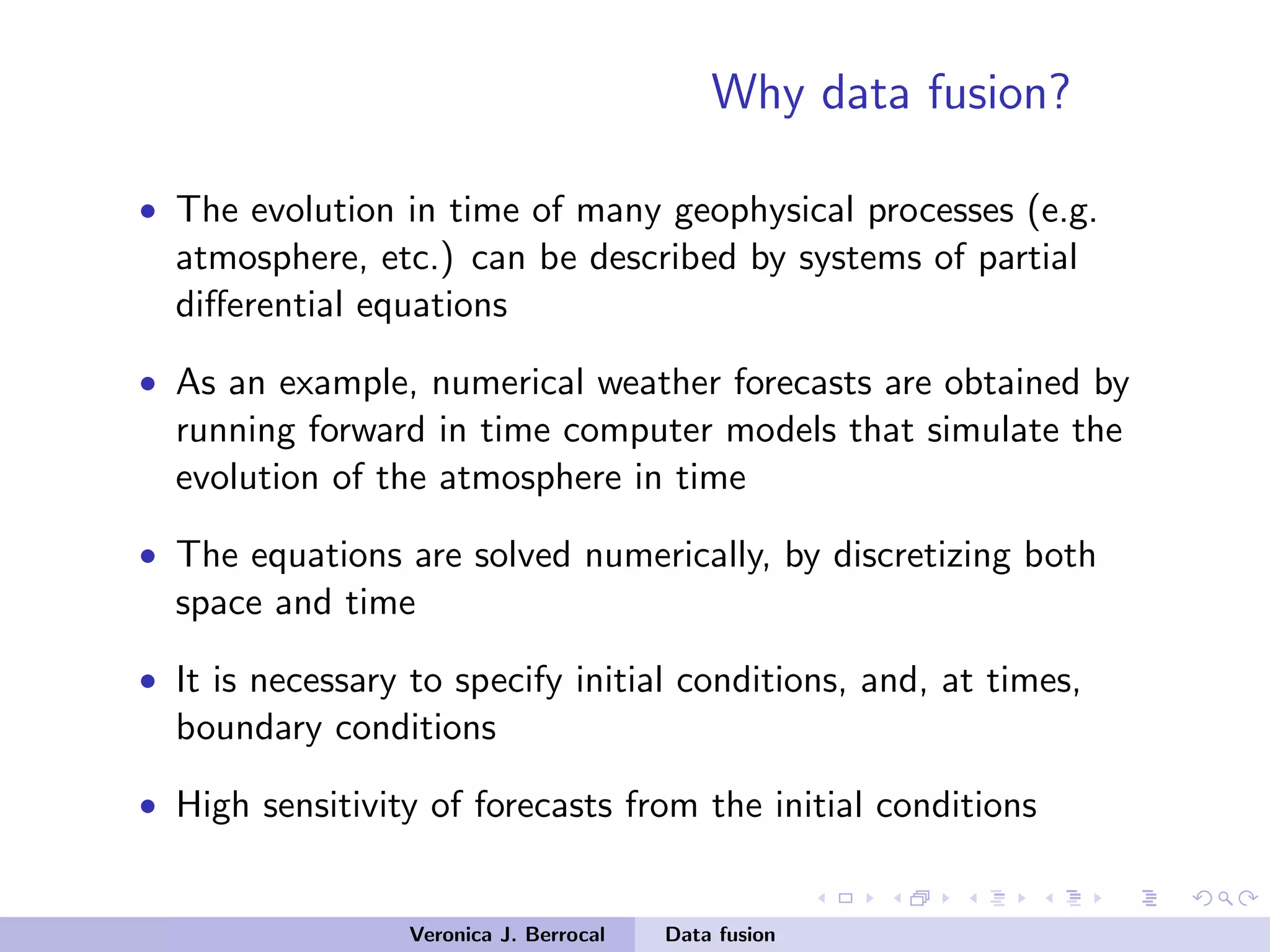 Why data fusion?
• The evolution in time of many geophysical processes (e.g.
atmosphere, etc.) can be described by systems of partial
diﬀerential equations
• As an example, numerical weather forecasts are obtained by
running forward in time computer models that simulate the
evolution of the atmosphere in time
• The equations are solved numerically, by discretizing both
space and time
• It is necessary to specify initial conditions, and, at times,
boundary conditions
• High sensitivity of forecasts from the initial conditions
Veronica J. Berrocal Data fusion
 