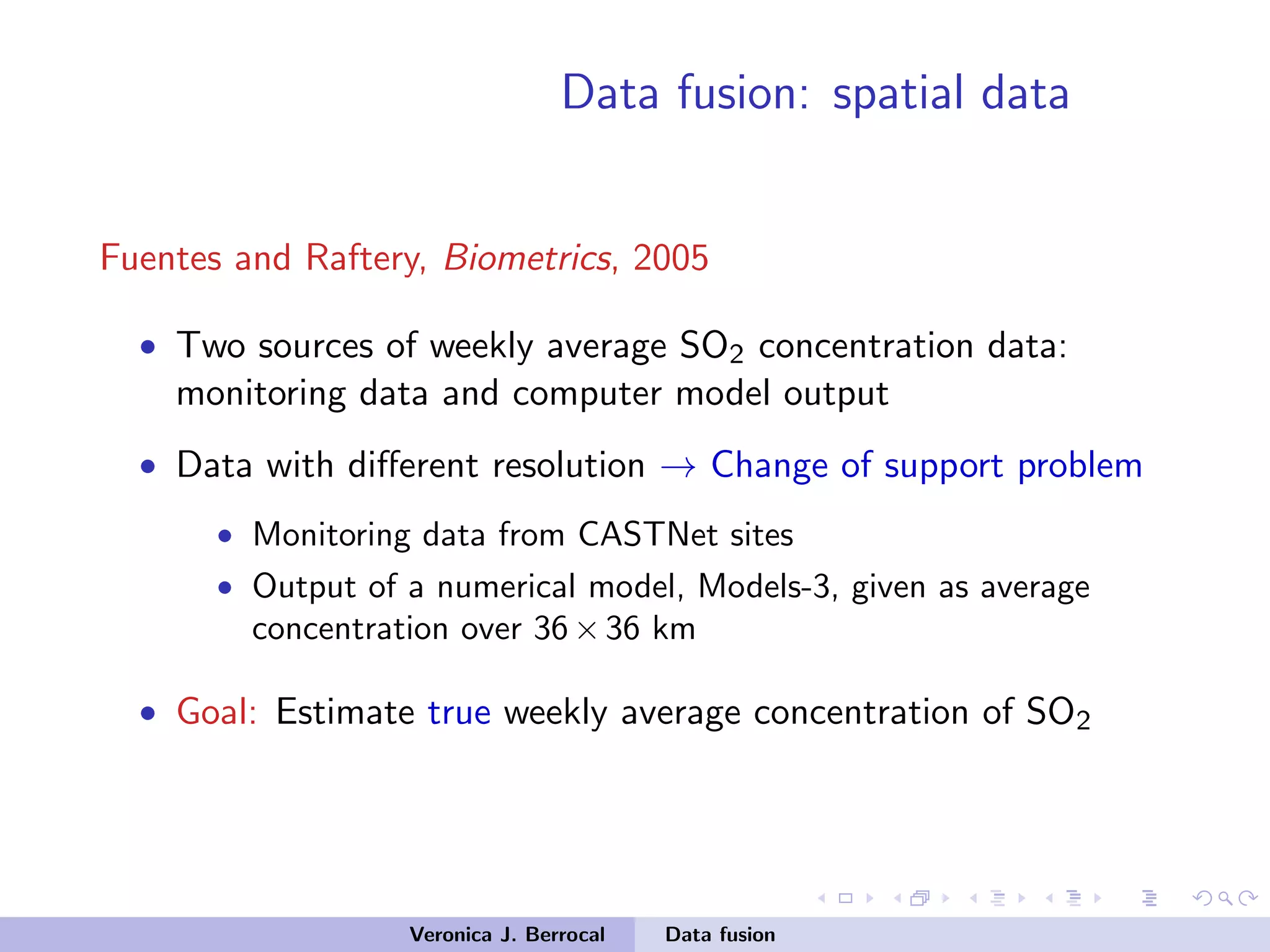 Data fusion: spatial data
Fuentes and Raftery, Biometrics, 2005
• Two sources of weekly average SO2 concentration data:
monitoring data and computer model output
• Data with diﬀerent resolution → Change of support problem
• Monitoring data from CASTNet sites
• Output of a numerical model, Models-3, given as average
concentration over 36×36 km
• Goal: Estimate true weekly average concentration of SO2
Veronica J. Berrocal Data fusion
 