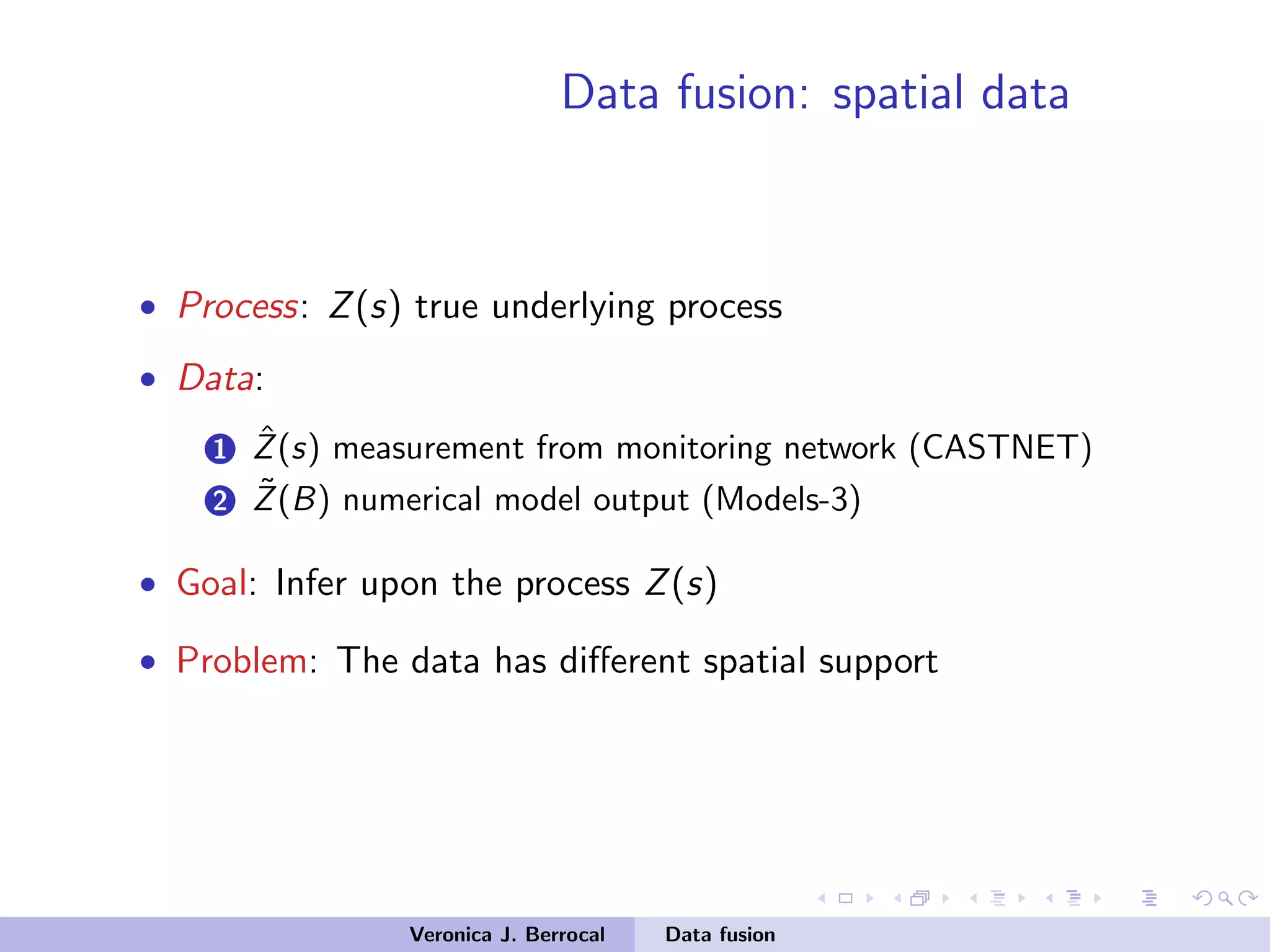 Data fusion: spatial data
• Process: Z(s) true underlying process
• Data:
1 ˆZ(s) measurement from monitoring network (CASTNET)
2 ˜Z(B) numerical model output (Models-3)
• Goal: Infer upon the process Z(s)
• Problem: The data has diﬀerent spatial support
Veronica J. Berrocal Data fusion
 