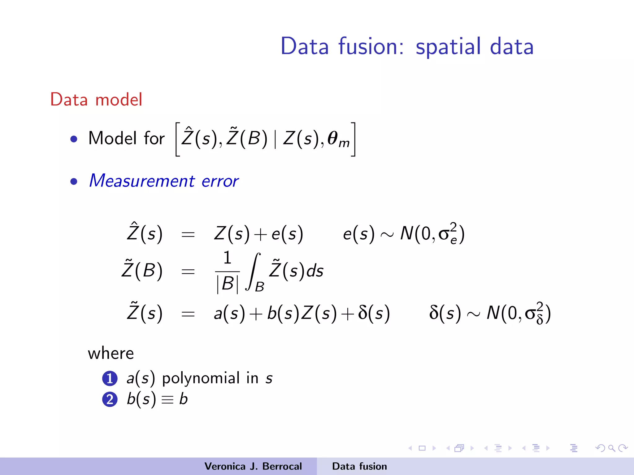 Data fusion: spatial data
Data model
• Model for ˆZ(s), ˜Z(B) | Z(s),θm
• Measurement error
ˆZ(s) = Z(s)+e(s) e(s) ∼ N(0,σ2
e)
˜Z(B) =
1
|B| B
˜Z(s)ds
˜Z(s) = a(s)+b(s)Z(s)+δ(s) δ(s) ∼ N(0,σ2
δ)
where
1 a(s) polynomial in s
2 b(s) ≡ b
Veronica J. Berrocal Data fusion
 