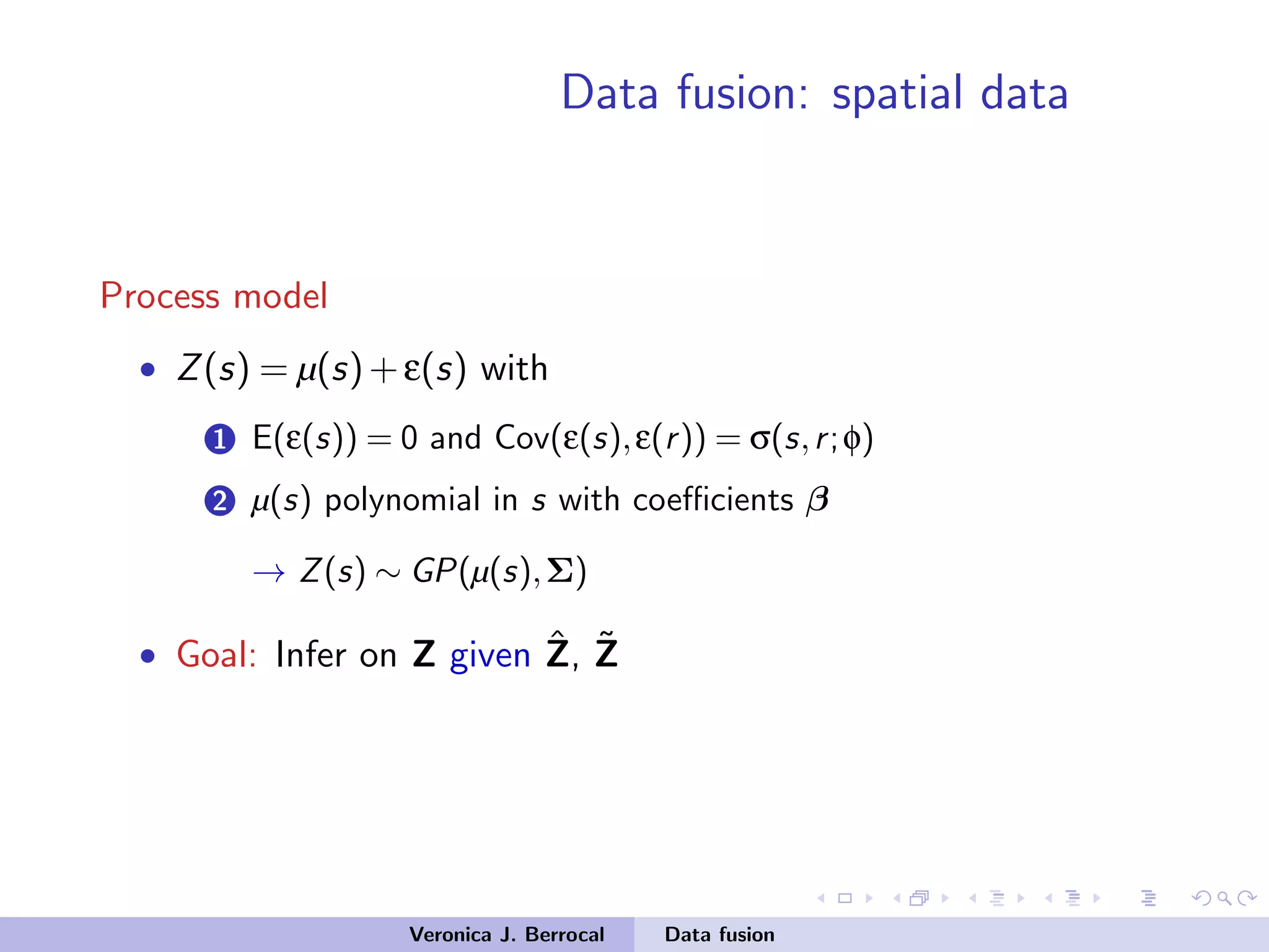 Data fusion: spatial data
Process model
• Z(s) = µ(s)+ε(s) with
1 E(ε(s)) = 0 and Cov(ε(s),ε(r)) = σ(s,r;φ)
2 µ(s) polynomial in s with coeﬃcients β
→ Z(s) ∼ GP(µ(s),Σ)
• Goal: Infer on Z given ˆZ, ˜Z
Veronica J. Berrocal Data fusion
 