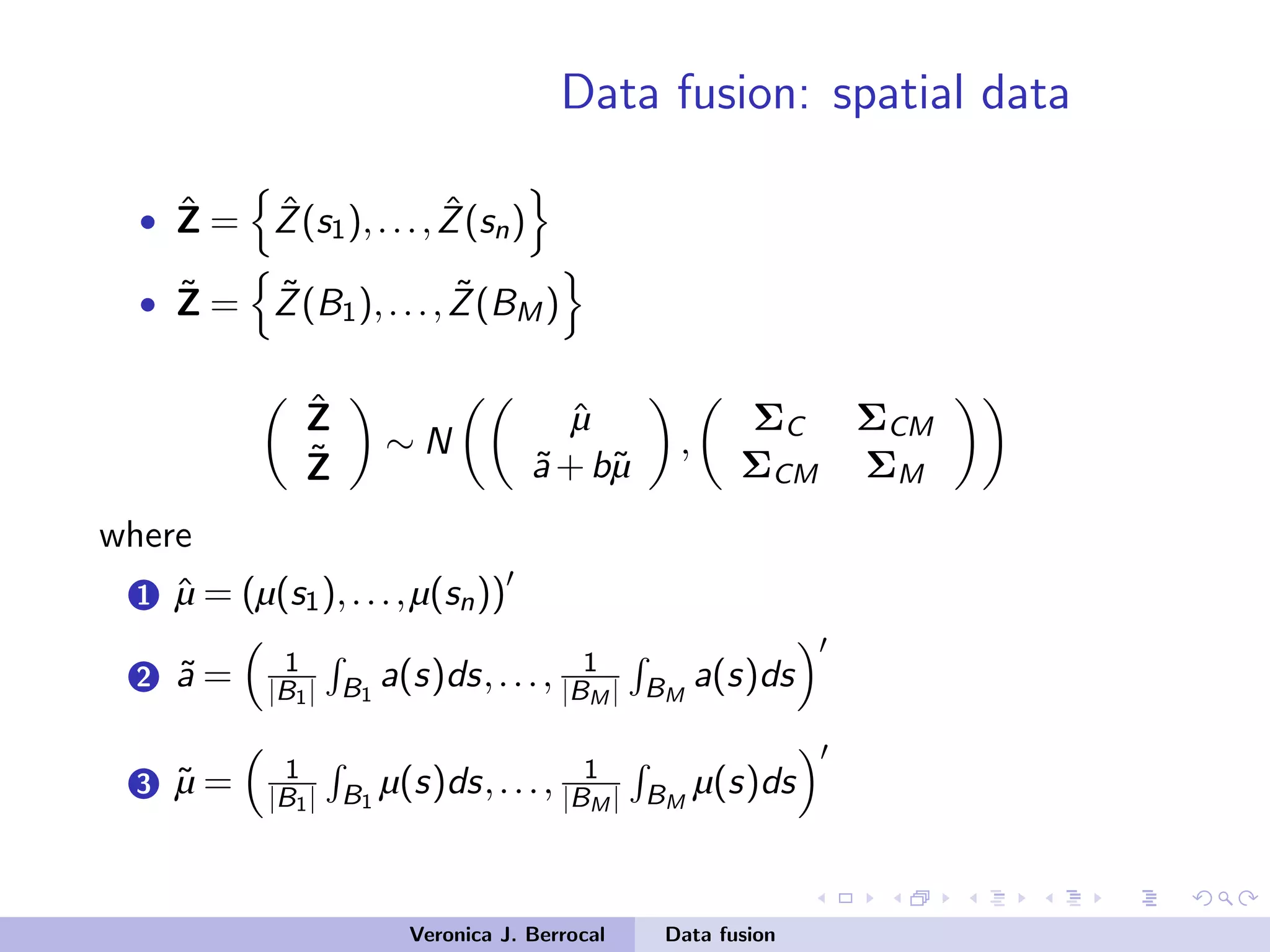Data fusion: spatial data
• ˆZ = ˆZ(s1),..., ˆZ(sn)
• ˜Z = ˜Z(B1),..., ˜Z(BM)
ˆZ
˜Z
∼ N
ˆµ
˜a+b˜µ
,
ΣC ΣCM
ΣCM ΣM
where
1 ˆµ = (µ(s1),...,µ(sn))
2 ˜a = 1
|B1| B1
a(s)ds,..., 1
|BM | BM
a(s)ds
3 ˜µ = 1
|B1| B1
µ(s)ds,..., 1
|BM | BM
µ(s)ds
Veronica J. Berrocal Data fusion
 