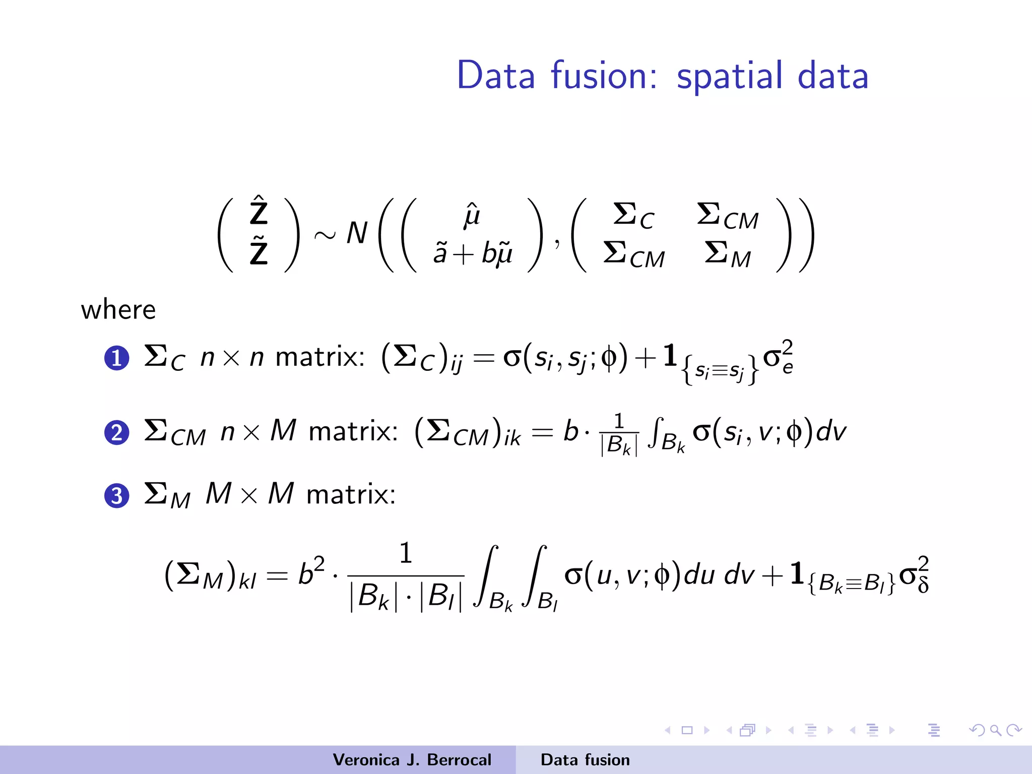 Data fusion: spatial data
ˆZ
˜Z
∼ N
ˆµ
˜a+b˜µ
,
ΣC ΣCM
ΣCM ΣM
where
1 ΣC n ×n matrix: (ΣC )ij = σ(si ,sj ;φ)+1{si ≡sj }σ2
e
2 ΣCM n ×M matrix: (ΣCM)ik = b · 1
|Bk | Bk
σ(si ,v;φ)dv
3 ΣM M ×M matrix:
(ΣM)kl = b2
·
1
|Bk|·|Bl | Bk Bl
σ(u,v;φ)du dv +1{Bk ≡Bl }σ2
δ
Veronica J. Berrocal Data fusion
 