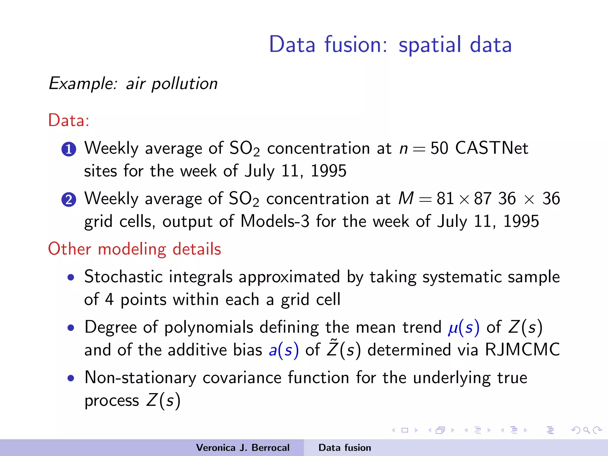 Data fusion: spatial data
Example: air pollution
Data:
1 Weekly average of SO2 concentration at n = 50 CASTNet
sites for the week of July 11, 1995
2 Weekly average of SO2 concentration at M = 81×87 36 × 36
grid cells, output of Models-3 for the week of July 11, 1995
Other modeling details
• Stochastic integrals approximated by taking systematic sample
of 4 points within each a grid cell
• Degree of polynomials deﬁning the mean trend µ(s) of Z(s)
and of the additive bias a(s) of ˜Z(s) determined via RJMCMC
• Non-stationary covariance function for the underlying true
process Z(s)
Veronica J. Berrocal Data fusion
 