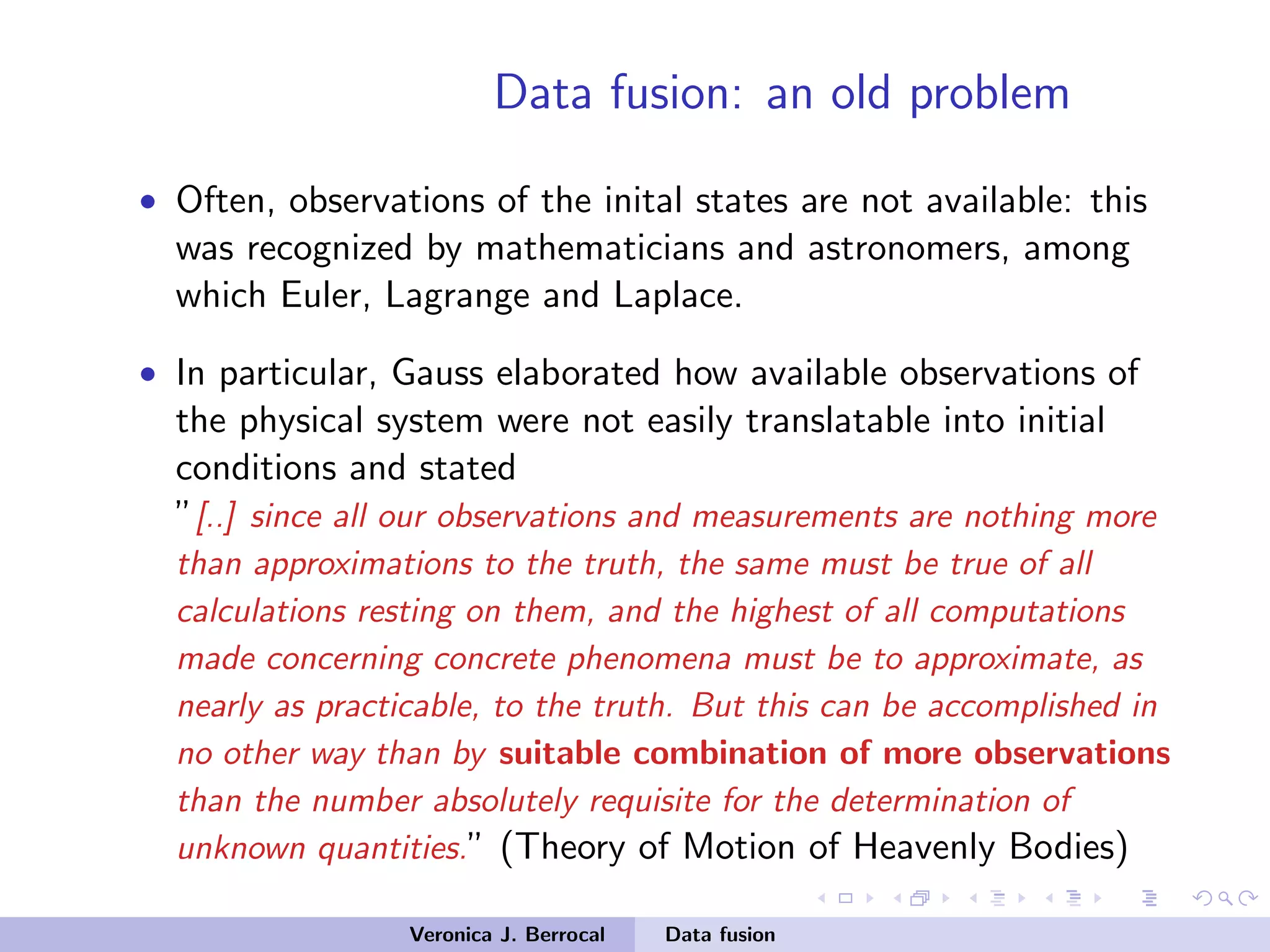 Data fusion: an old problem
• Often, observations of the inital states are not available: this
was recognized by mathematicians and astronomers, among
which Euler, Lagrange and Laplace.
• In particular, Gauss elaborated how available observations of
the physical system were not easily translatable into initial
conditions and stated
”[..] since all our observations and measurements are nothing more
than approximations to the truth, the same must be true of all
calculations resting on them, and the highest of all computations
made concerning concrete phenomena must be to approximate, as
nearly as practicable, to the truth. But this can be accomplished in
no other way than by suitable combination of more observations
than the number absolutely requisite for the determination of
unknown quantities.” (Theory of Motion of Heavenly Bodies)
Veronica J. Berrocal Data fusion
 