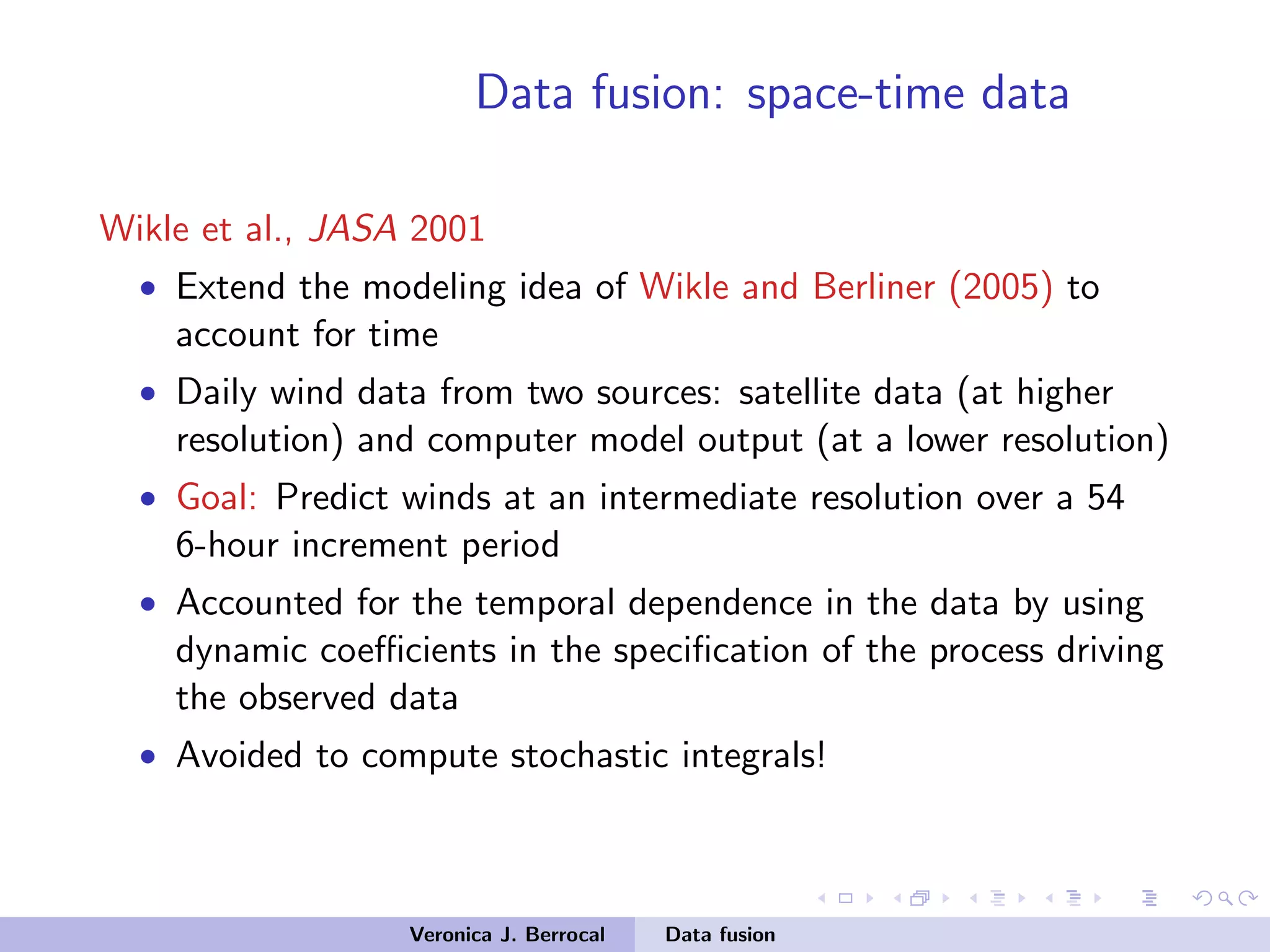 Data fusion: space-time data
Wikle et al., JASA 2001
• Extend the modeling idea of Wikle and Berliner (2005) to
account for time
• Daily wind data from two sources: satellite data (at higher
resolution) and computer model output (at a lower resolution)
• Goal: Predict winds at an intermediate resolution over a 54
6-hour increment period
• Accounted for the temporal dependence in the data by using
dynamic coeﬃcients in the speciﬁcation of the process driving
the observed data
• Avoided to compute stochastic integrals!
Veronica J. Berrocal Data fusion
 