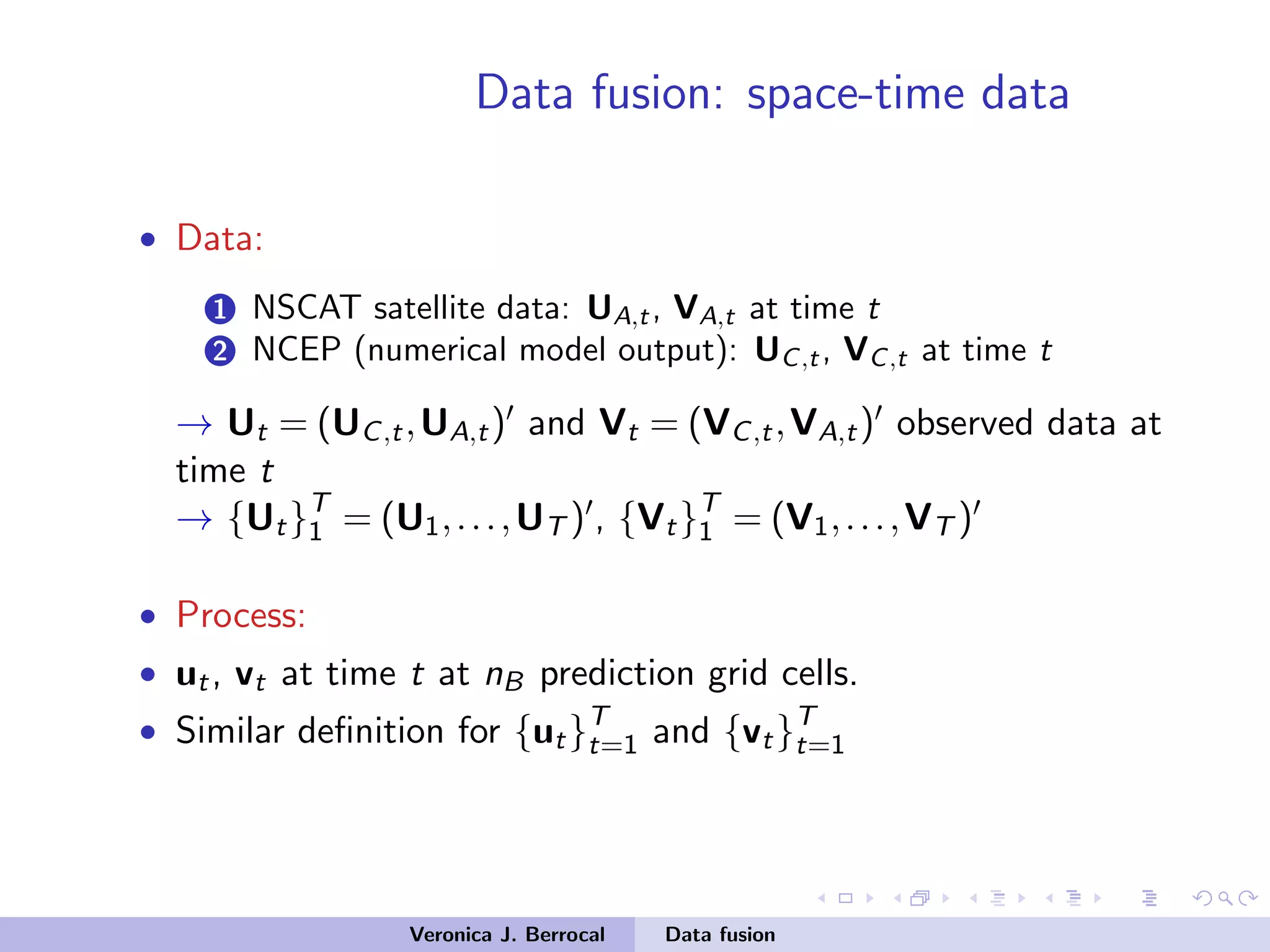 Data fusion: space-time data
• Data:
1 NSCAT satellite data: UA,t, VA,t at time t
2 NCEP (numerical model output): UC,t, VC,t at time t
→ Ut = (UC,t,UA,t) and Vt = (VC,t,VA,t) observed data at
time t
→ {Ut}T
1 = (U1,...,UT ) , {Vt}T
1 = (V1,...,VT )
• Process:
• ut, vt at time t at nB prediction grid cells.
• Similar deﬁnition for {ut}T
t=1 and {vt}T
t=1
Veronica J. Berrocal Data fusion
 