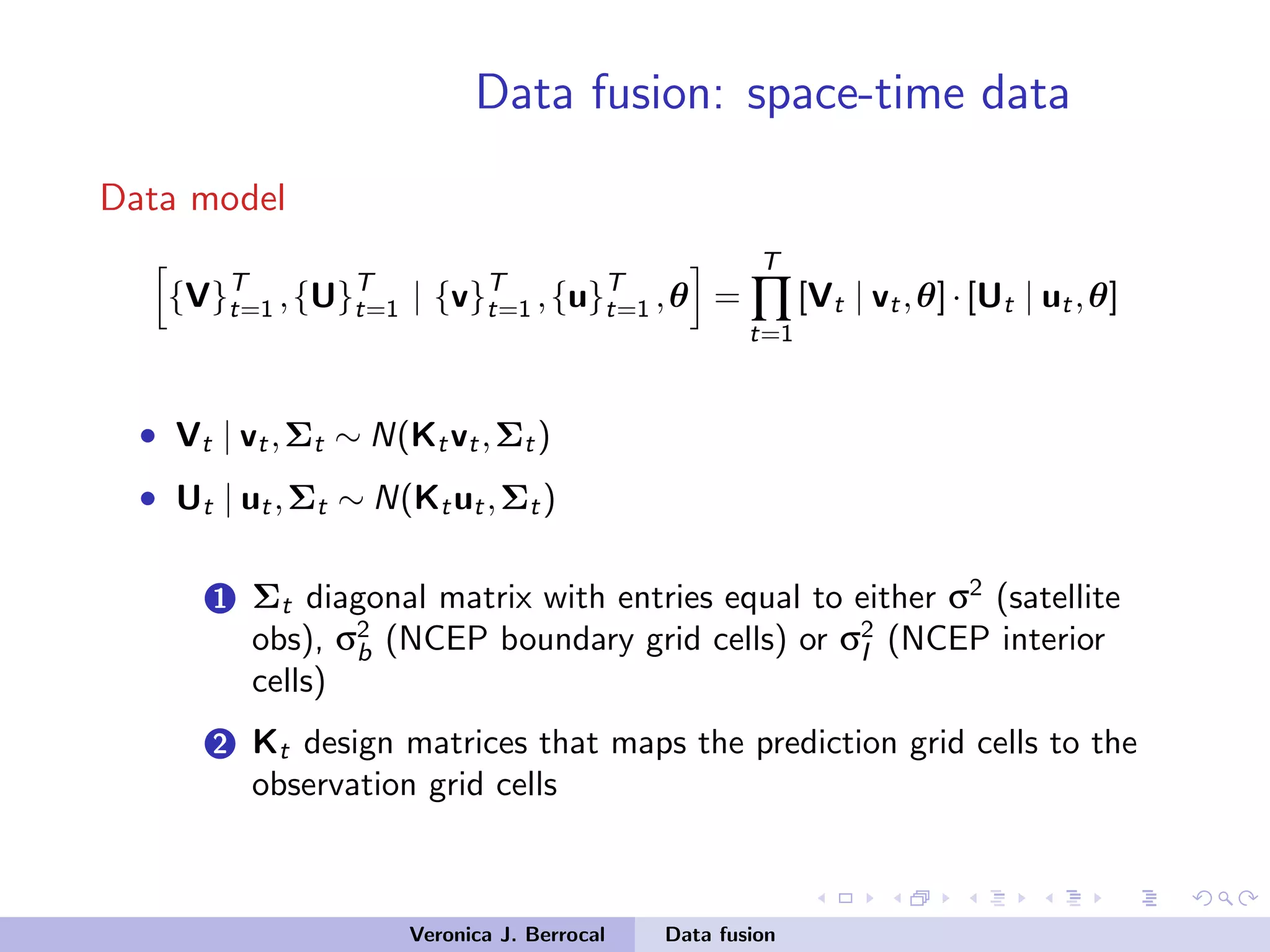 Data fusion: space-time data
Data model
{V}T
t=1 ,{U}T
t=1 | {v}T
t=1 ,{u}T
t=1 ,θ =
T
∏
t=1
[Vt | vt,θ]·[Ut | ut,θ]
• Vt | vt,Σt ∼ N(Ktvt,Σt)
• Ut | ut,Σt ∼ N(Ktut,Σt)
1 Σt diagonal matrix with entries equal to either σ2
(satellite
obs), σ2
b (NCEP boundary grid cells) or σ2
I (NCEP interior
cells)
2 Kt design matrices that maps the prediction grid cells to the
observation grid cells
Veronica J. Berrocal Data fusion
 