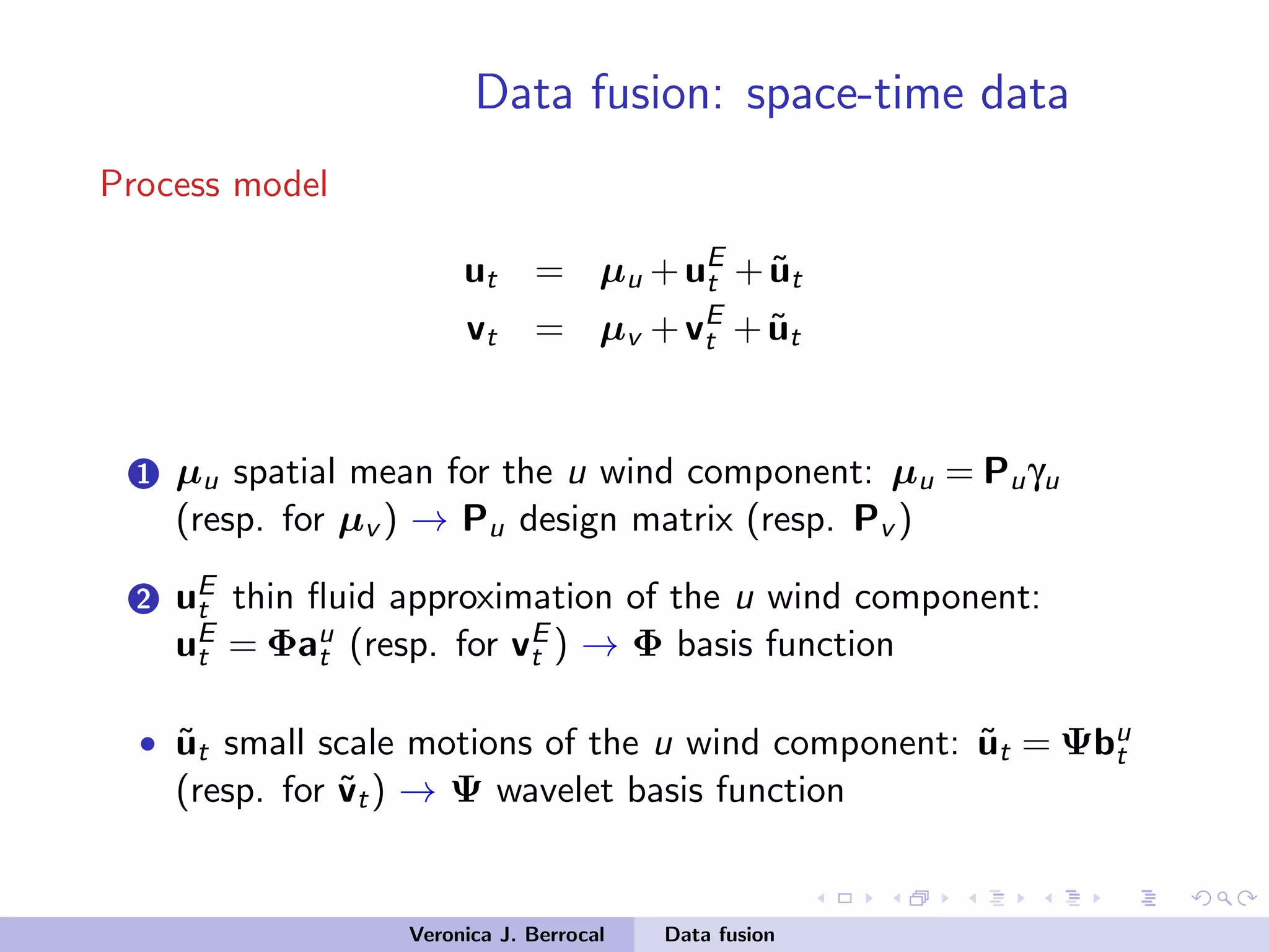 Data fusion: space-time data
Process model
ut = µu +uE
t + ˜ut
vt = µv +vE
t + ˜ut
1 µu spatial mean for the u wind component: µu = Puγu
(resp. for µv ) → Pu design matrix (resp. Pv )
2 uE
t thin ﬂuid approximation of the u wind component:
uE
t = Φau
t (resp. for vE
t ) → Φ basis function
• ˜ut small scale motions of the u wind component: ˜ut = Ψbu
t
(resp. for ˜vt) → Ψ wavelet basis function
Veronica J. Berrocal Data fusion
 