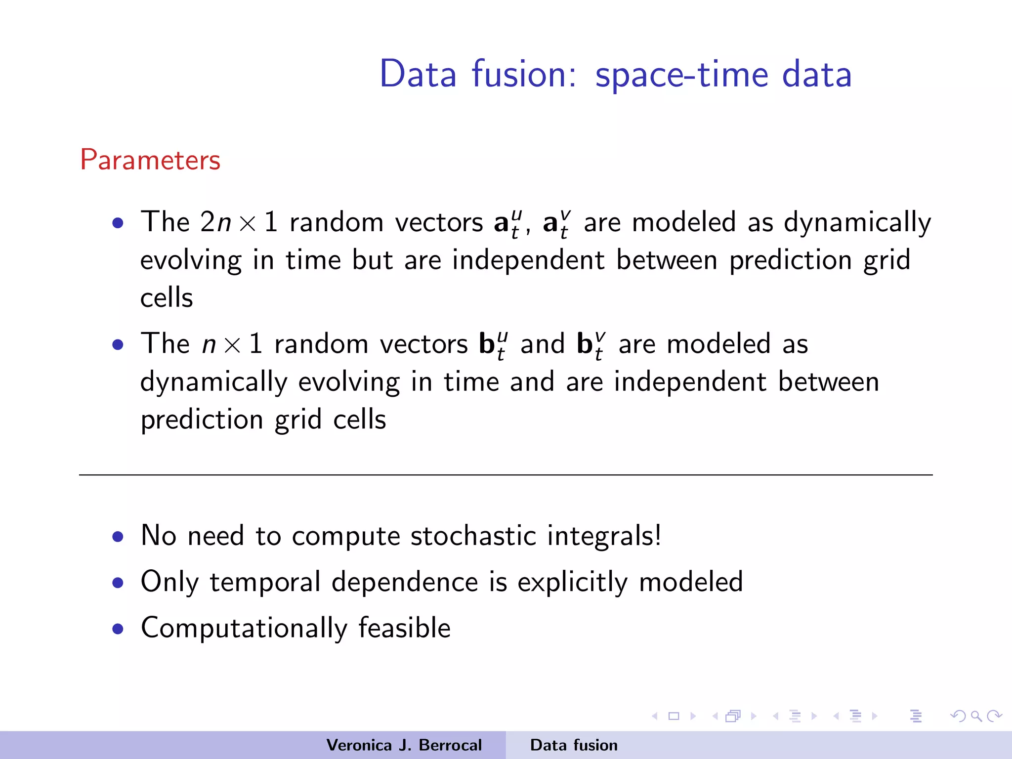 Data fusion: space-time data
Parameters
• The 2n ×1 random vectors au
t , av
t are modeled as dynamically
evolving in time but are independent between prediction grid
cells
• The n ×1 random vectors bu
t and bv
t are modeled as
dynamically evolving in time and are independent between
prediction grid cells
• No need to compute stochastic integrals!
• Only temporal dependence is explicitly modeled
• Computationally feasible
Veronica J. Berrocal Data fusion
 
