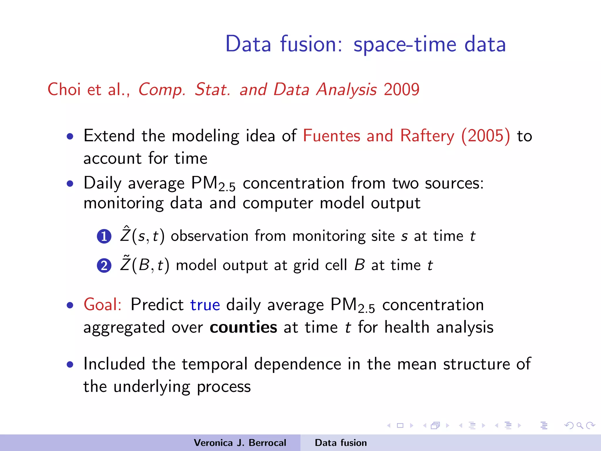 Data fusion: space-time data
Choi et al., Comp. Stat. and Data Analysis 2009
• Extend the modeling idea of Fuentes and Raftery (2005) to
account for time
• Daily average PM2.5 concentration from two sources:
monitoring data and computer model output
1 ˆZ(s,t) observation from monitoring site s at time t
2 ˜Z(B,t) model output at grid cell B at time t
• Goal: Predict true daily average PM2.5 concentration
aggregated over counties at time t for health analysis
• Included the temporal dependence in the mean structure of
the underlying process
Veronica J. Berrocal Data fusion
 