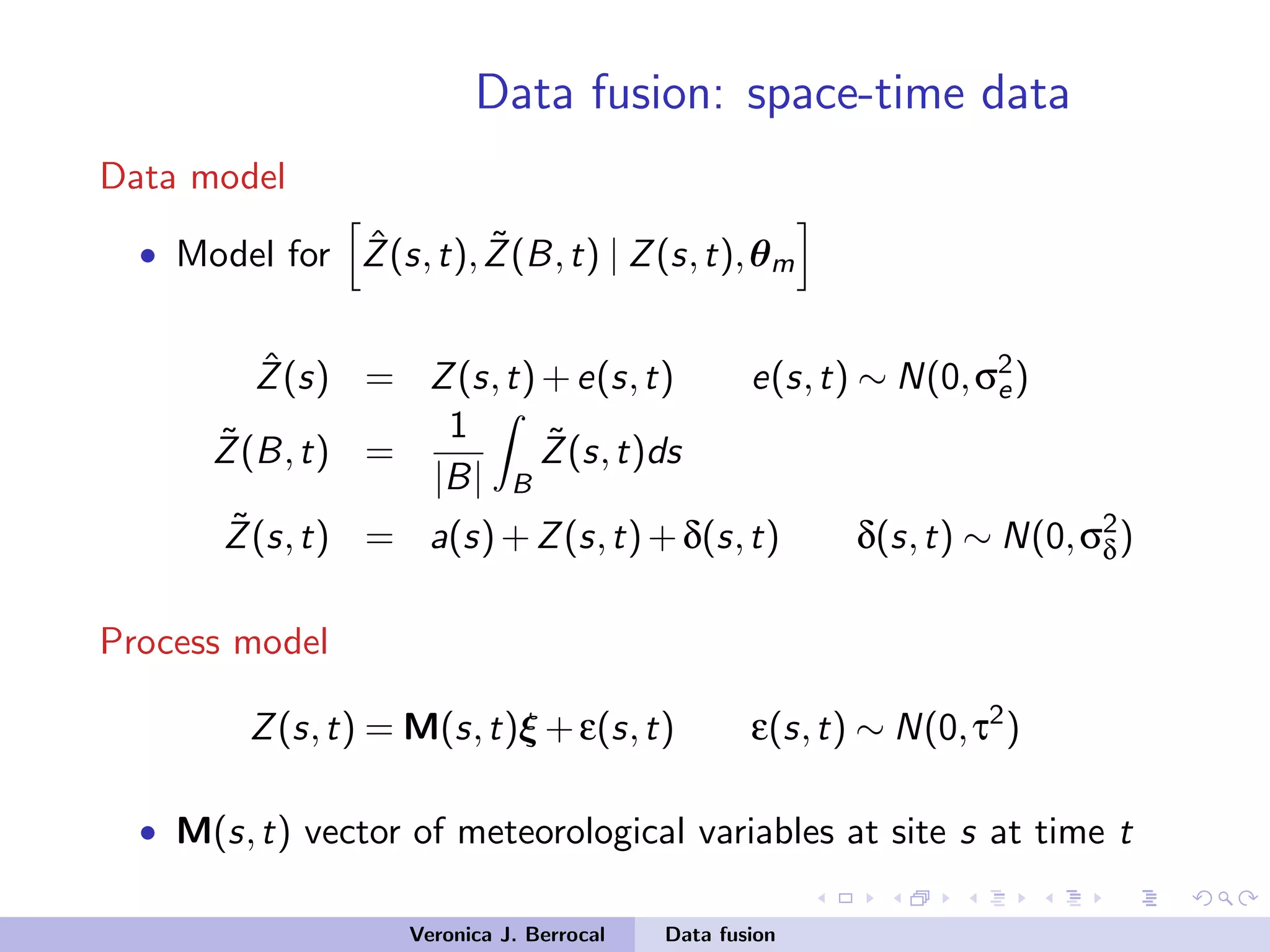 Data fusion: space-time data
Data model
• Model for ˆZ(s,t), ˜Z(B,t) | Z(s,t),θm
ˆZ(s) = Z(s,t)+e(s,t) e(s,t) ∼ N(0,σ2
e)
˜Z(B,t) =
1
|B| B
˜Z(s,t)ds
˜Z(s,t) = a(s)+Z(s,t)+δ(s,t) δ(s,t) ∼ N(0,σ2
δ)
Process model
Z(s,t) = M(s,t)ξ +ε(s,t) ε(s,t) ∼ N(0,τ2
)
• M(s,t) vector of meteorological variables at site s at time t
Veronica J. Berrocal Data fusion
 