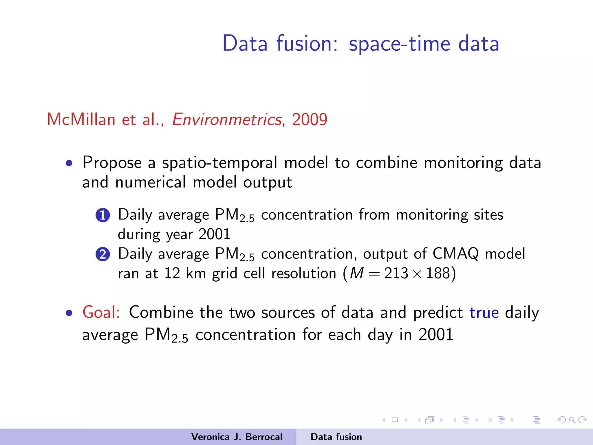 Data fusion: space-time data
McMillan et al., Environmetrics, 2009
• Propose a spatio-temporal model to combine monitoring data
and numerical model output
1 Daily average PM2.5 concentration from monitoring sites
during year 2001
2 Daily average PM2.5 concentration, output of CMAQ model
ran at 12 km grid cell resolution (M = 213×188)
• Goal: Combine the two sources of data and predict true daily
average PM2.5 concentration for each day in 2001
Veronica J. Berrocal Data fusion
 