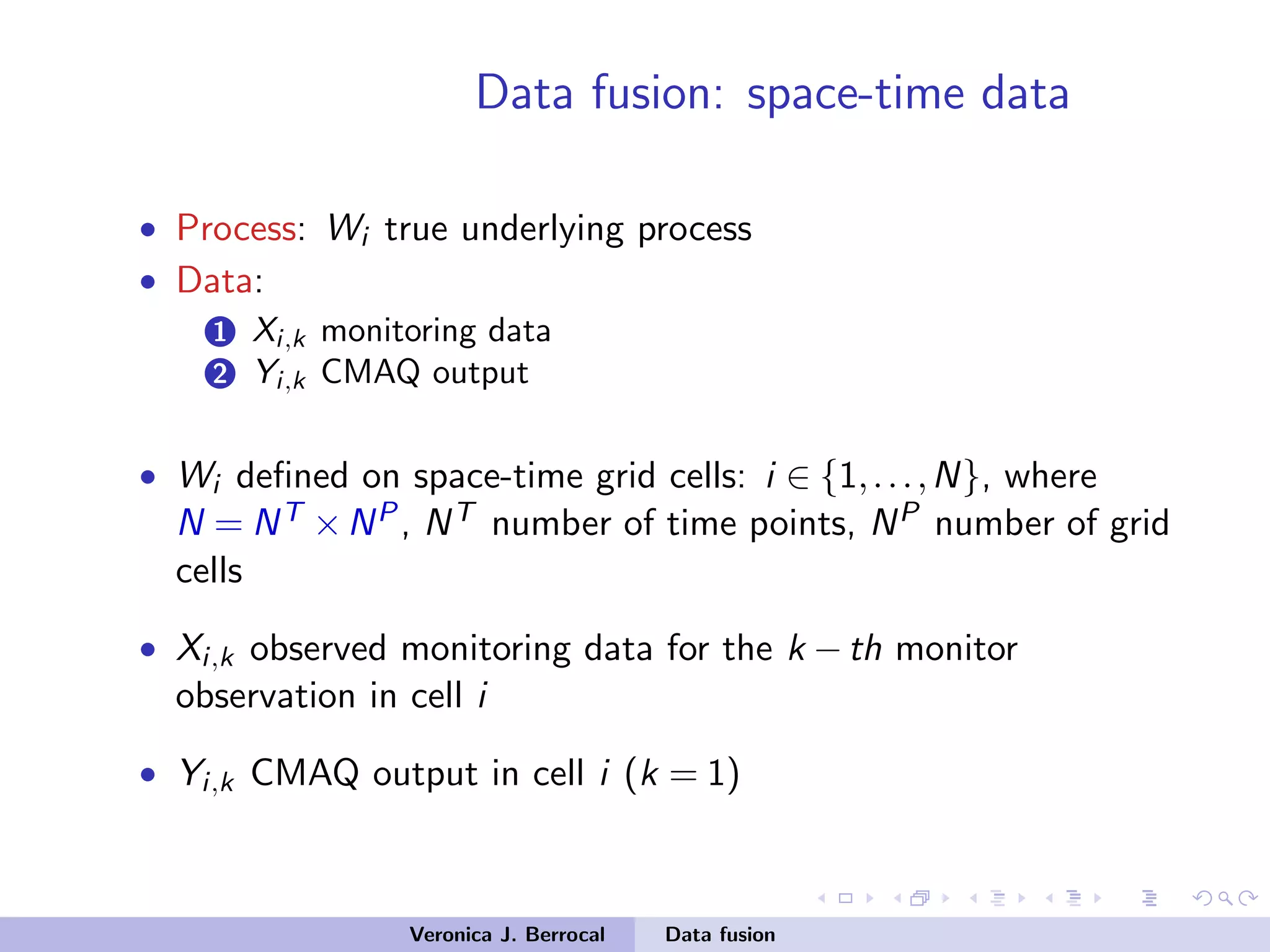 Data fusion: space-time data
• Process: Wi true underlying process
• Data:
1 Xi,k monitoring data
2 Yi,k CMAQ output
• Wi deﬁned on space-time grid cells: i ∈ {1,...,N}, where
N = NT ×NP, NT number of time points, NP number of grid
cells
• Xi,k observed monitoring data for the k −th monitor
observation in cell i
• Yi,k CMAQ output in cell i (k = 1)
Veronica J. Berrocal Data fusion
 