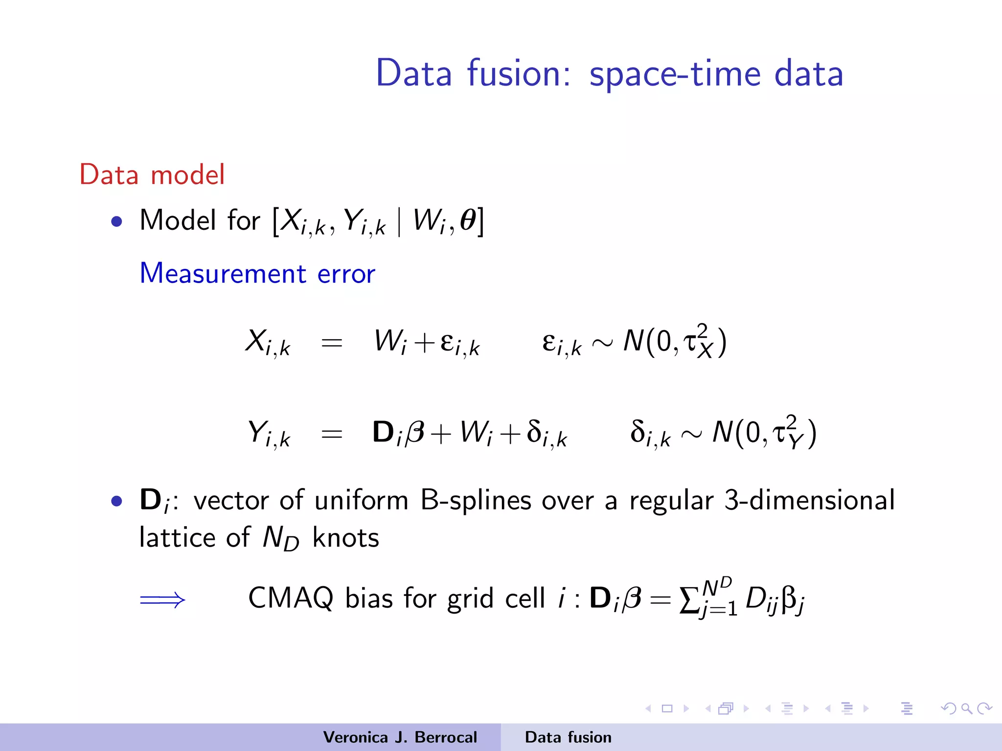 Data fusion: space-time data
Data model
• Model for [Xi,k,Yi,k | Wi ,θ]
Measurement error
Xi,k = Wi +εi,k εi,k ∼ N(0,τ2
X )
Yi,k = Di β +Wi +δi,k δi,k ∼ N(0,τ2
Y )
• Di : vector of uniform B-splines over a regular 3-dimensional
lattice of ND knots
=⇒ CMAQ bias for grid cell i : Di β = ∑ND
j=1 Dij βj
Veronica J. Berrocal Data fusion
 