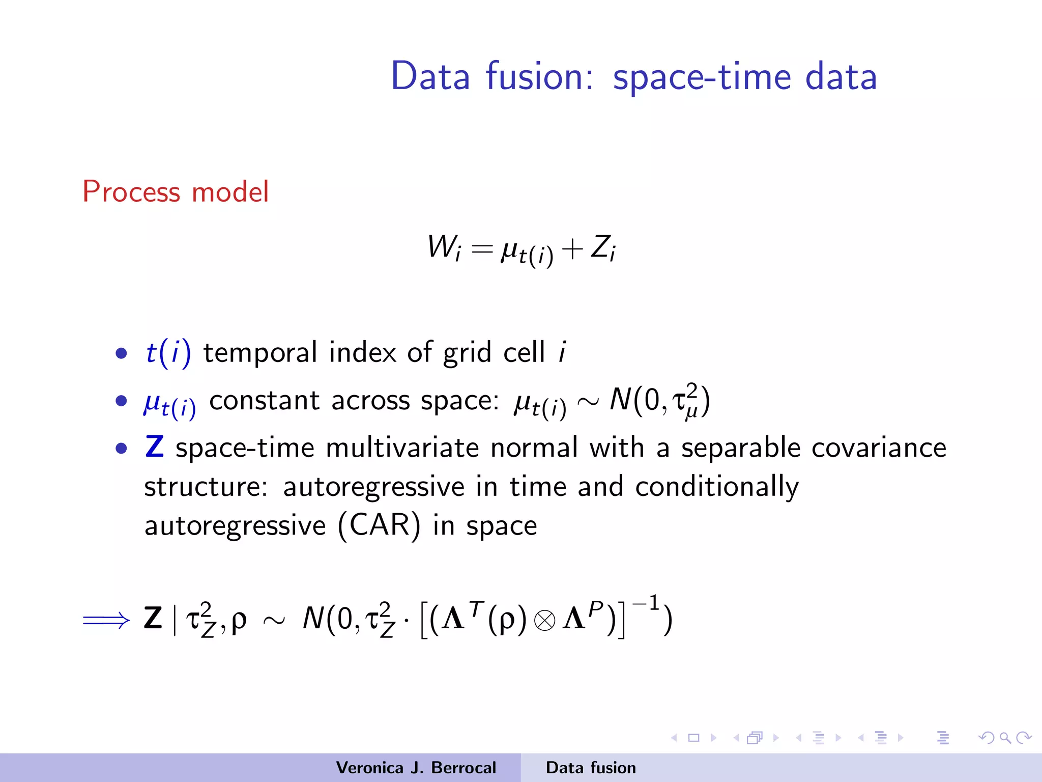 Data fusion: space-time data
Process model
Wi = µt(i) +Zi
• t(i) temporal index of grid cell i
• µt(i) constant across space: µt(i) ∼ N(0,τ2
µ)
• Z space-time multivariate normal with a separable covariance
structure: autoregressive in time and conditionally
autoregressive (CAR) in space
=⇒ Z | τ2
Z ,ρ ∼ N(0,τ2
Z · (ΛT (ρ)⊗ΛP)
−1
)
Veronica J. Berrocal Data fusion
 
