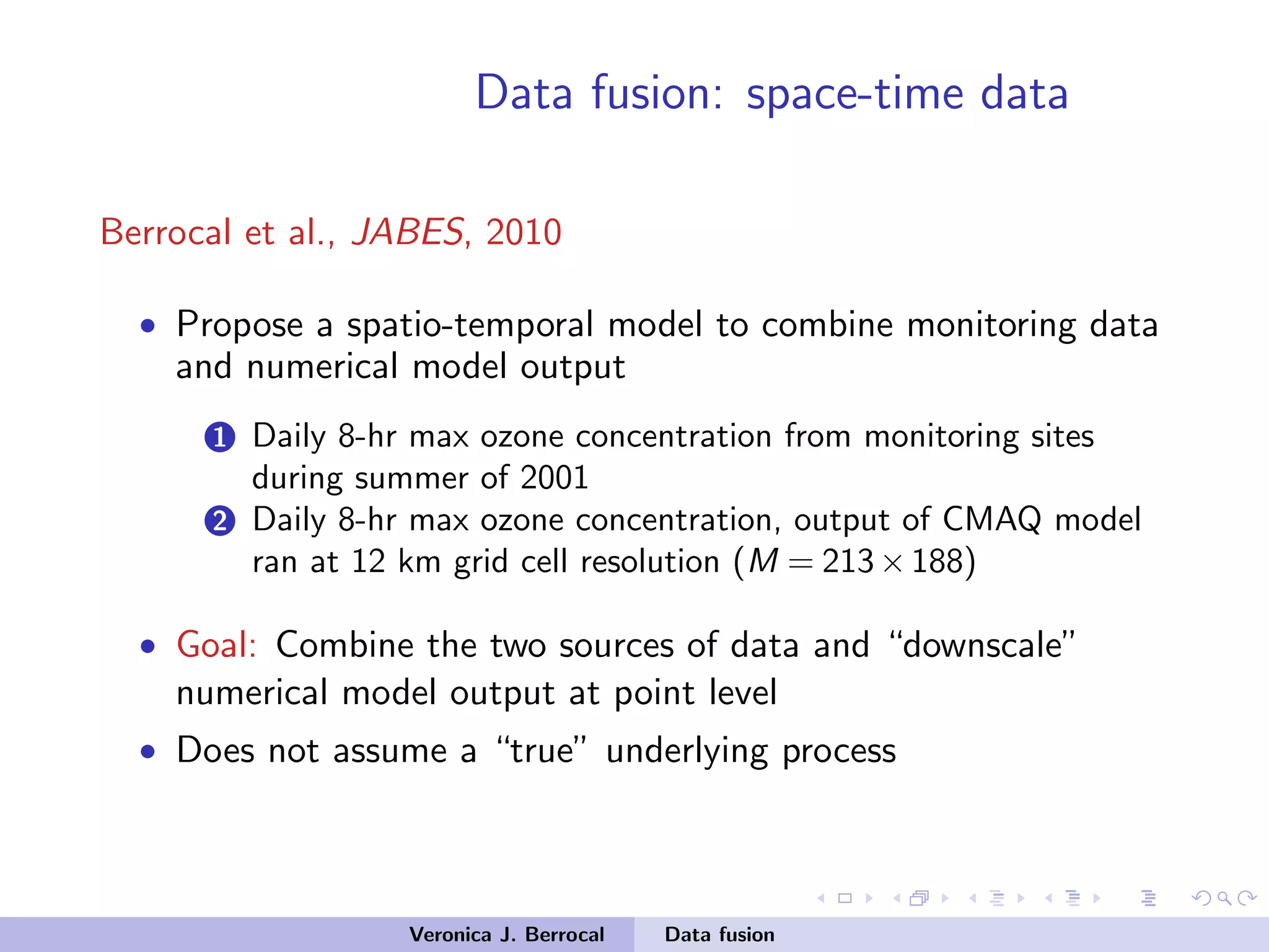 Data fusion: space-time data
Berrocal et al., JABES, 2010
• Propose a spatio-temporal model to combine monitoring data
and numerical model output
1 Daily 8-hr max ozone concentration from monitoring sites
during summer of 2001
2 Daily 8-hr max ozone concentration, output of CMAQ model
ran at 12 km grid cell resolution (M = 213×188)
• Goal: Combine the two sources of data and “downscale”
numerical model output at point level
• Does not assume a “true” underlying process
Veronica J. Berrocal Data fusion
 