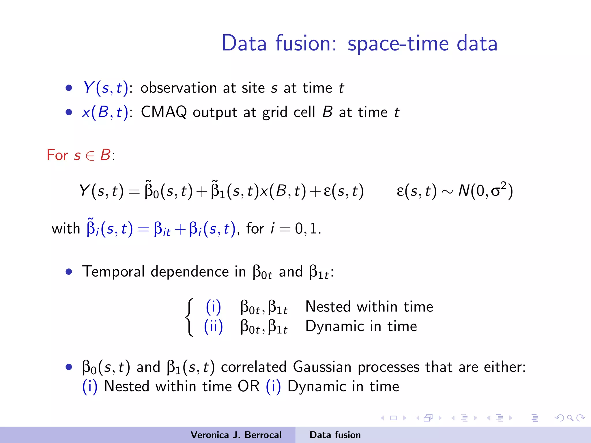 Data fusion: space-time data
• Y (s,t): observation at site s at time t
• x(B,t): CMAQ output at grid cell B at time t
For s ∈ B:
Y (s,t) = ˜β0(s,t)+ ˜β1(s,t)x(B,t)+ε(s,t) ε(s,t) ∼ N(0,σ2
)
with ˜βi (s,t) = βit +βi (s,t), for i = 0,1.
• Temporal dependence in β0t and β1t:
(i) β0t,β1t Nested within time
(ii) β0t,β1t Dynamic in time
• β0(s,t) and β1(s,t) correlated Gaussian processes that are either:
(i) Nested within time OR (i) Dynamic in time
Veronica J. Berrocal Data fusion
 
