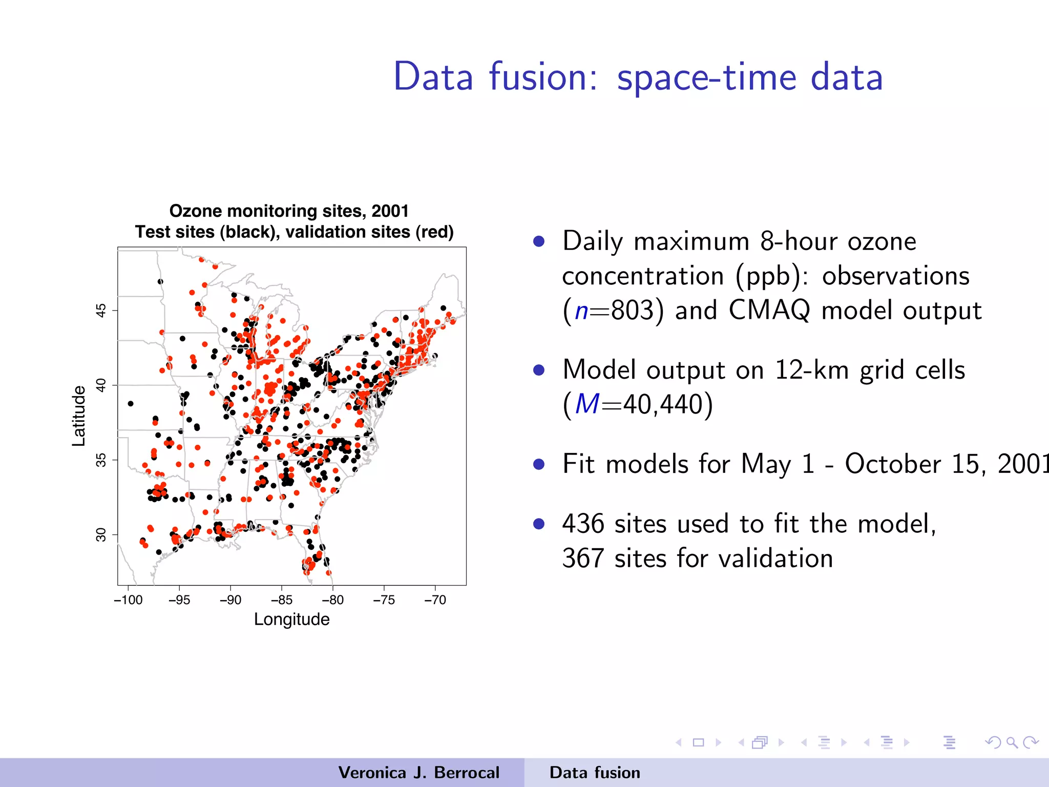 Data fusion: space-time data
−100 −95 −90 −85 −80 −75 −70
30354045
Longitude
Latitude
Ozone monitoring sites, 2001
Test sites (black), validation sites (red)
• Daily maximum 8-hour ozone
concentration (ppb): observations
(n=803) and CMAQ model output
• Model output on 12-km grid cells
(M=40,440)
• Fit models for May 1 - October 15, 2001
• 436 sites used to ﬁt the model,
367 sites for validation
Veronica J. Berrocal Data fusion
 