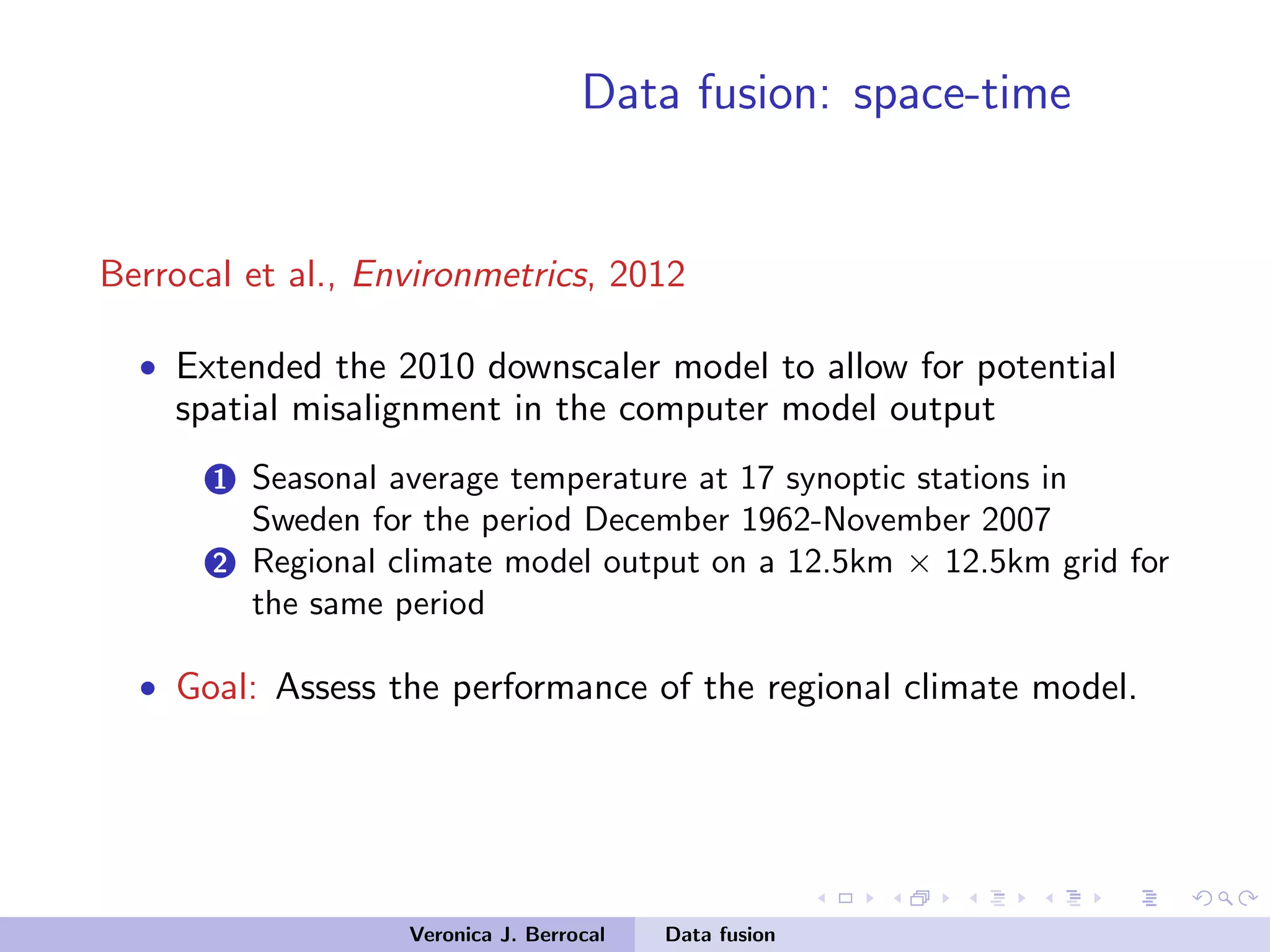 Data fusion: space-time
Berrocal et al., Environmetrics, 2012
• Extended the 2010 downscaler model to allow for potential
spatial misalignment in the computer model output
1 Seasonal average temperature at 17 synoptic stations in
Sweden for the period December 1962-November 2007
2 Regional climate model output on a 12.5km × 12.5km grid for
the same period
• Goal: Assess the performance of the regional climate model.
Veronica J. Berrocal Data fusion
 