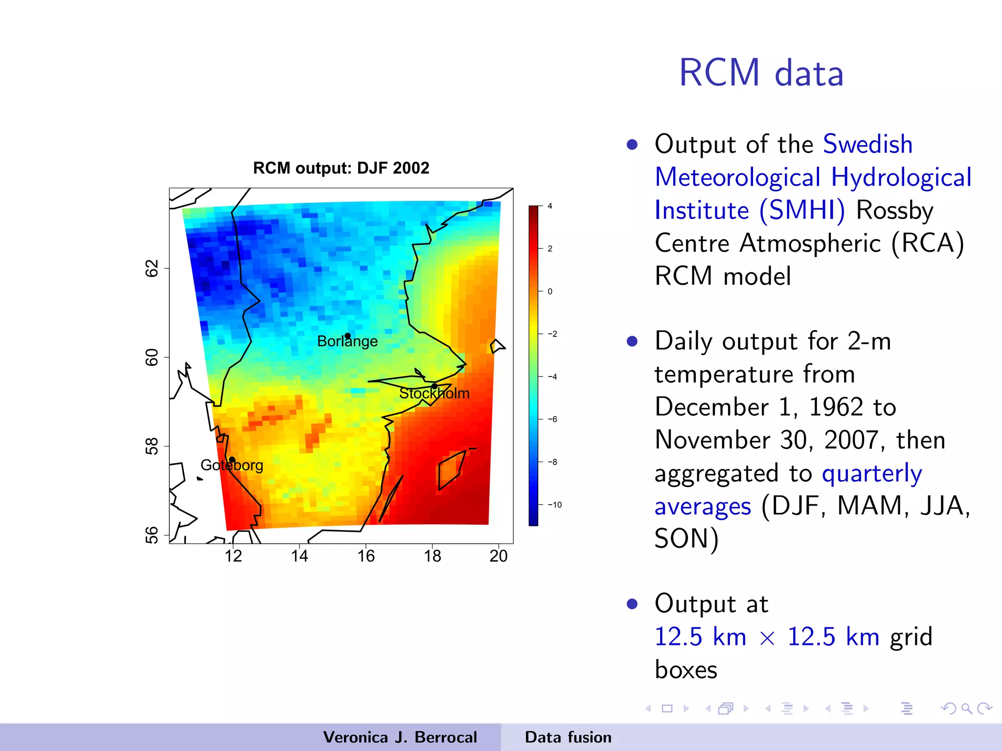 RCM data
12 14 16 18 20
56586062
−10
−8
−6
−4
−2
0
2
4
RCM output: DJF 2002
q
q
q
Stockholm
Borlange
Goteborg
• Output of the Swedish
Meteorological Hydrological
Institute (SMHI) Rossby
Centre Atmospheric (RCA)
RCM model
• Daily output for 2-m
temperature from
December 1, 1962 to
November 30, 2007, then
aggregated to quarterly
averages (DJF, MAM, JJA,
SON)
• Output at
12.5 km × 12.5 km grid
boxes
Veronica J. Berrocal Data fusion
 