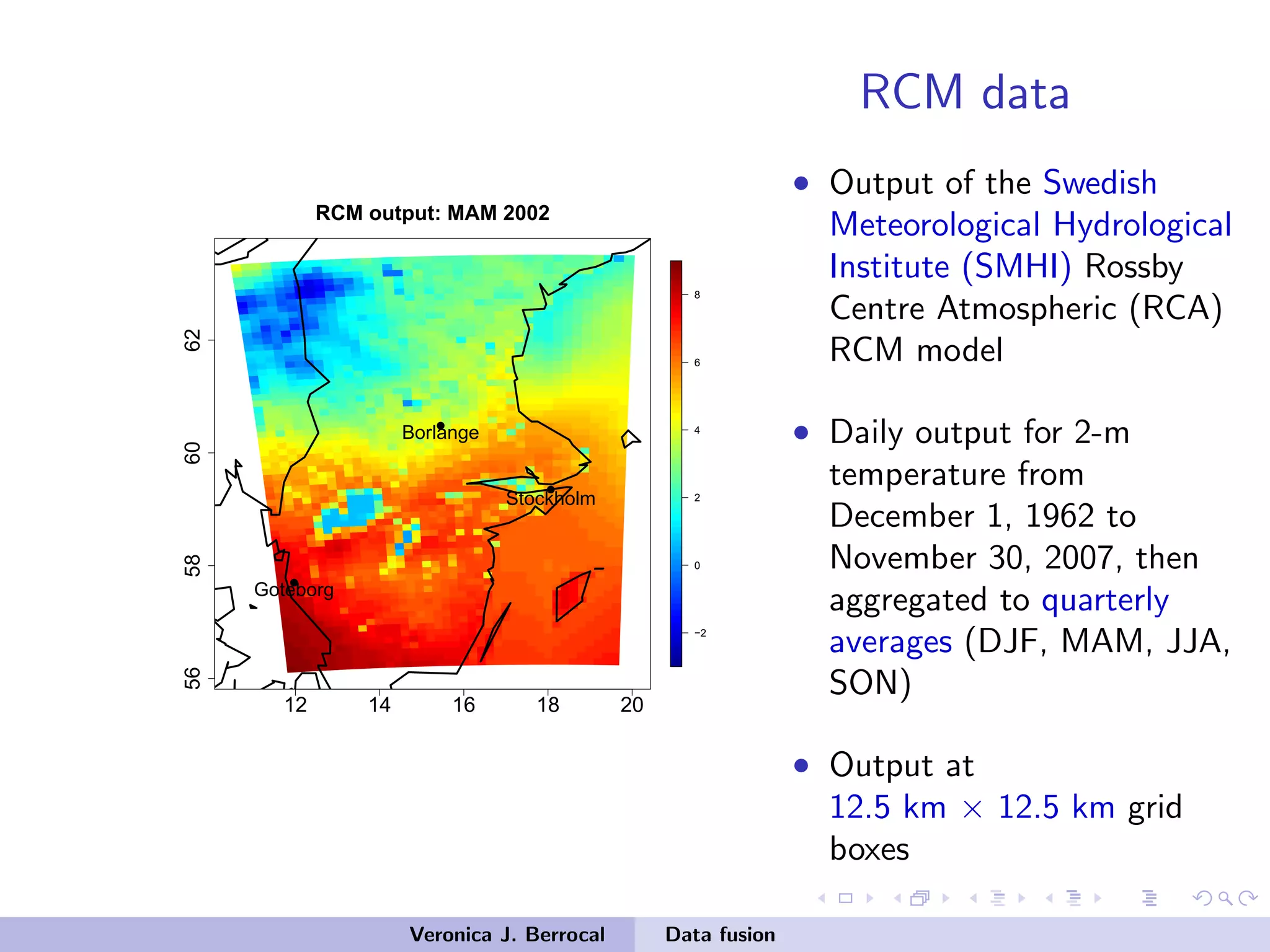 RCM data
12 14 16 18 20
56586062
−2
0
2
4
6
8
RCM output: MAM 2002
q
q
q
Stockholm
Borlange
Goteborg
• Output of the Swedish
Meteorological Hydrological
Institute (SMHI) Rossby
Centre Atmospheric (RCA)
RCM model
• Daily output for 2-m
temperature from
December 1, 1962 to
November 30, 2007, then
aggregated to quarterly
averages (DJF, MAM, JJA,
SON)
• Output at
12.5 km × 12.5 km grid
boxes
Veronica J. Berrocal Data fusion
 