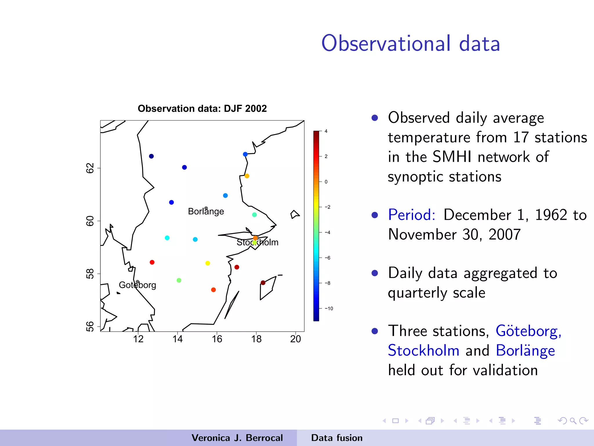 Observational data
12 14 16 18 20
56586062
−10
−8
−6
−4
−2
0
2
4
Observation data: DJF 2002
q
q
q
Stockholm
Borlange
Goteborg
qq
q
q
q
q
q
q qq
q
q q
q
q q
q
• Observed daily average
temperature from 17 stations
in the SMHI network of
synoptic stations
• Period: December 1, 1962 to
November 30, 2007
• Daily data aggregated to
quarterly scale
• Three stations, G¨oteborg,
Stockholm and Borl¨ange
held out for validation
Veronica J. Berrocal Data fusion
 