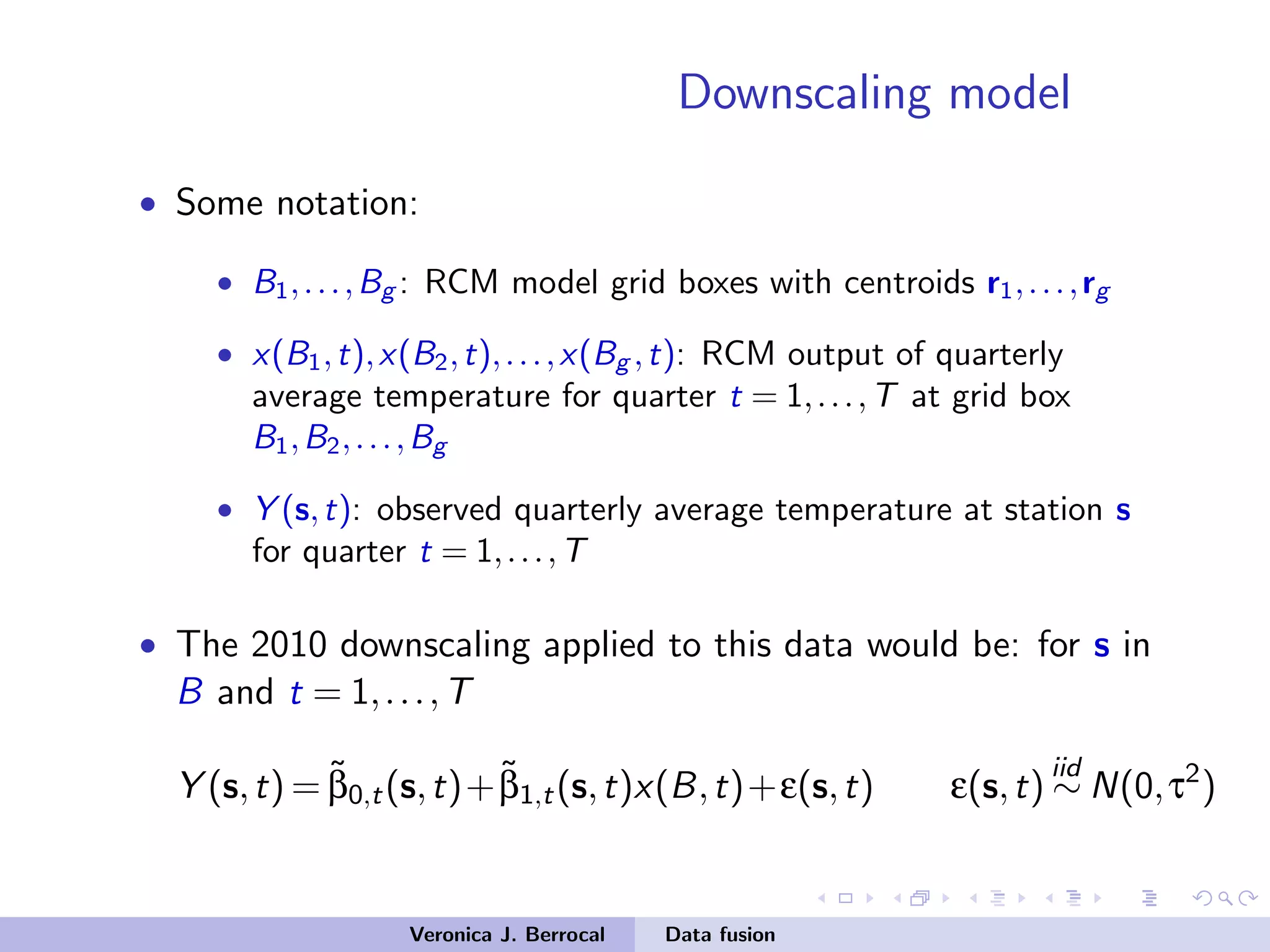 Downscaling model
• Some notation:
• B1,...,Bg : RCM model grid boxes with centroids r1,...,rg
• x(B1,t),x(B2,t),...,x(Bg ,t): RCM output of quarterly
average temperature for quarter t = 1,...,T at grid box
B1,B2,...,Bg
• Y (s,t): observed quarterly average temperature at station s
for quarter t = 1,...,T
• The 2010 downscaling applied to this data would be: for s in
B and t = 1,...,T
Y (s,t) = ˜β0,t(s,t)+˜β1,t(s,t)x(B,t)+ε(s,t) ε(s,t)
iid
∼ N(0,τ2
)
Veronica J. Berrocal Data fusion
 