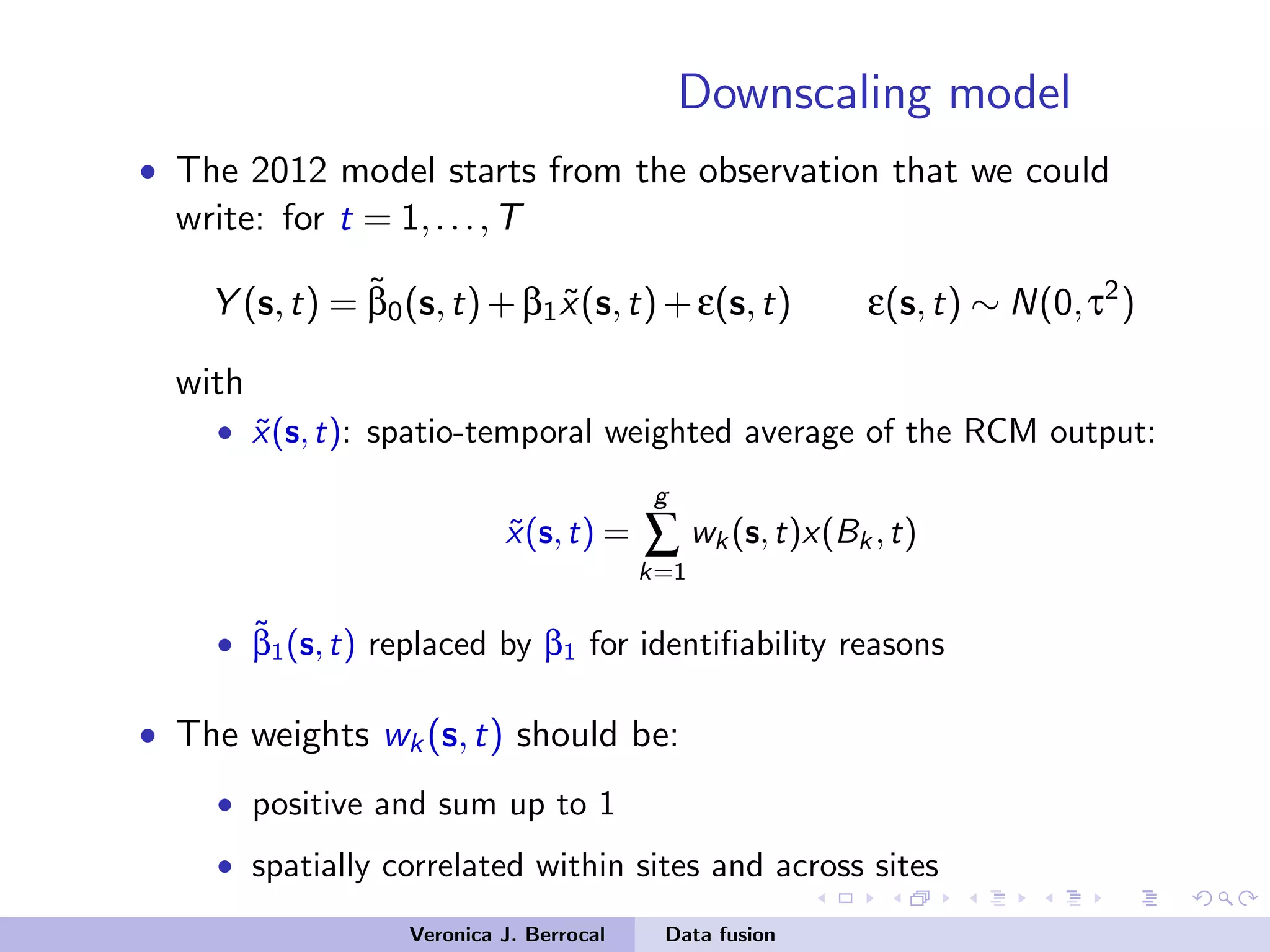 Downscaling model
• The 2012 model starts from the observation that we could
write: for t = 1,...,T
Y (s,t) = ˜β0(s,t)+β1 ˜x(s,t)+ε(s,t) ε(s,t) ∼ N(0,τ2
)
with
• ˜x(s,t): spatio-temporal weighted average of the RCM output:
˜x(s,t) =
g
∑
k=1
wk (s,t)x(Bk ,t)
• ˜β1(s,t) replaced by β1 for identiﬁability reasons
• The weights wk(s,t) should be:
• positive and sum up to 1
• spatially correlated within sites and across sites
Veronica J. Berrocal Data fusion
 