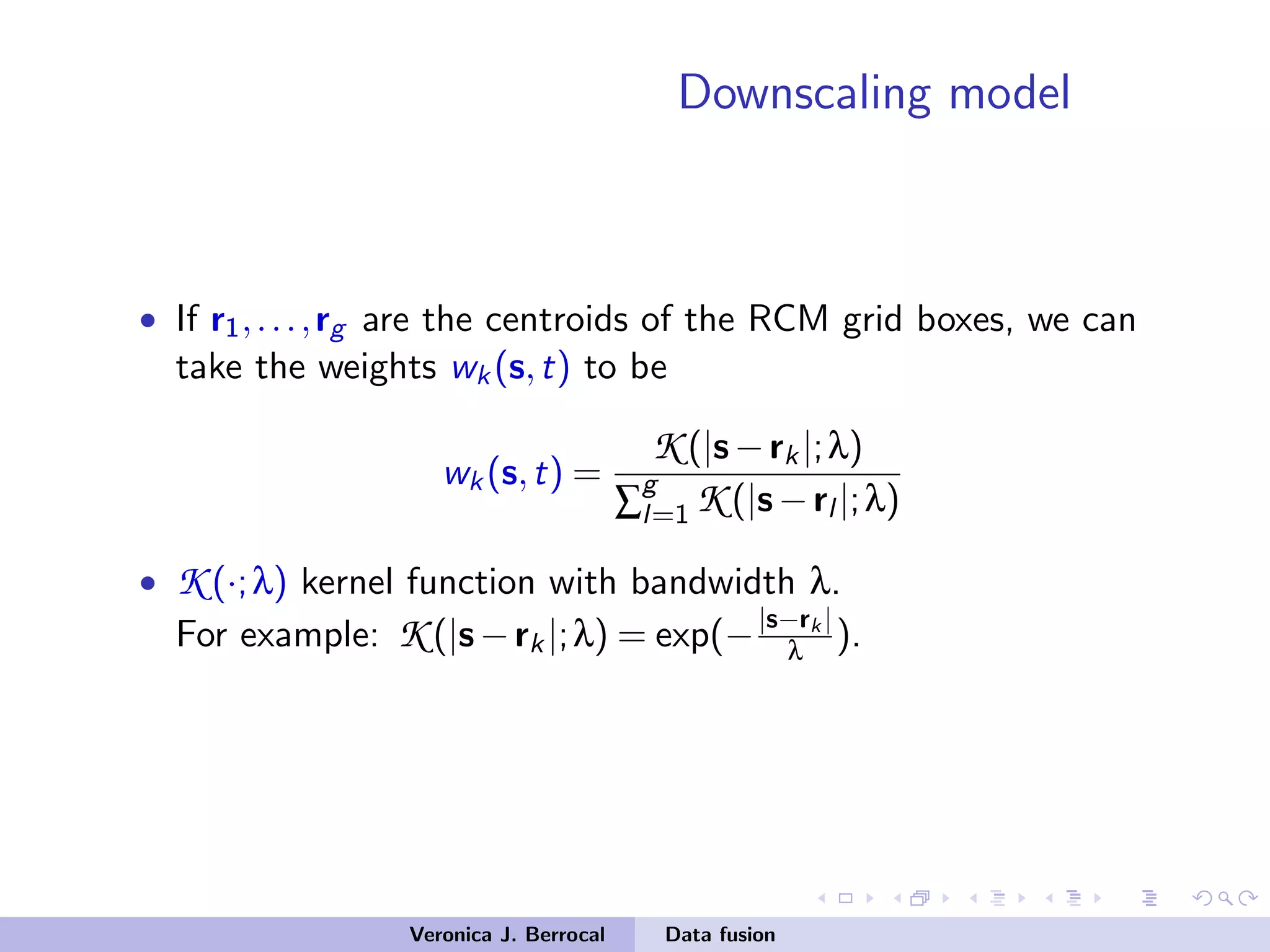Downscaling model
• If r1,...,rg are the centroids of the RCM grid boxes, we can
take the weights wk(s,t) to be
wk(s,t) =
K (|s−rk|;λ)
∑
g
l=1 K (|s−rl |;λ)
• K (·;λ) kernel function with bandwidth λ.
For example: K (|s−rk|;λ) = exp(−|s−rk |
λ ).
Veronica J. Berrocal Data fusion
 
