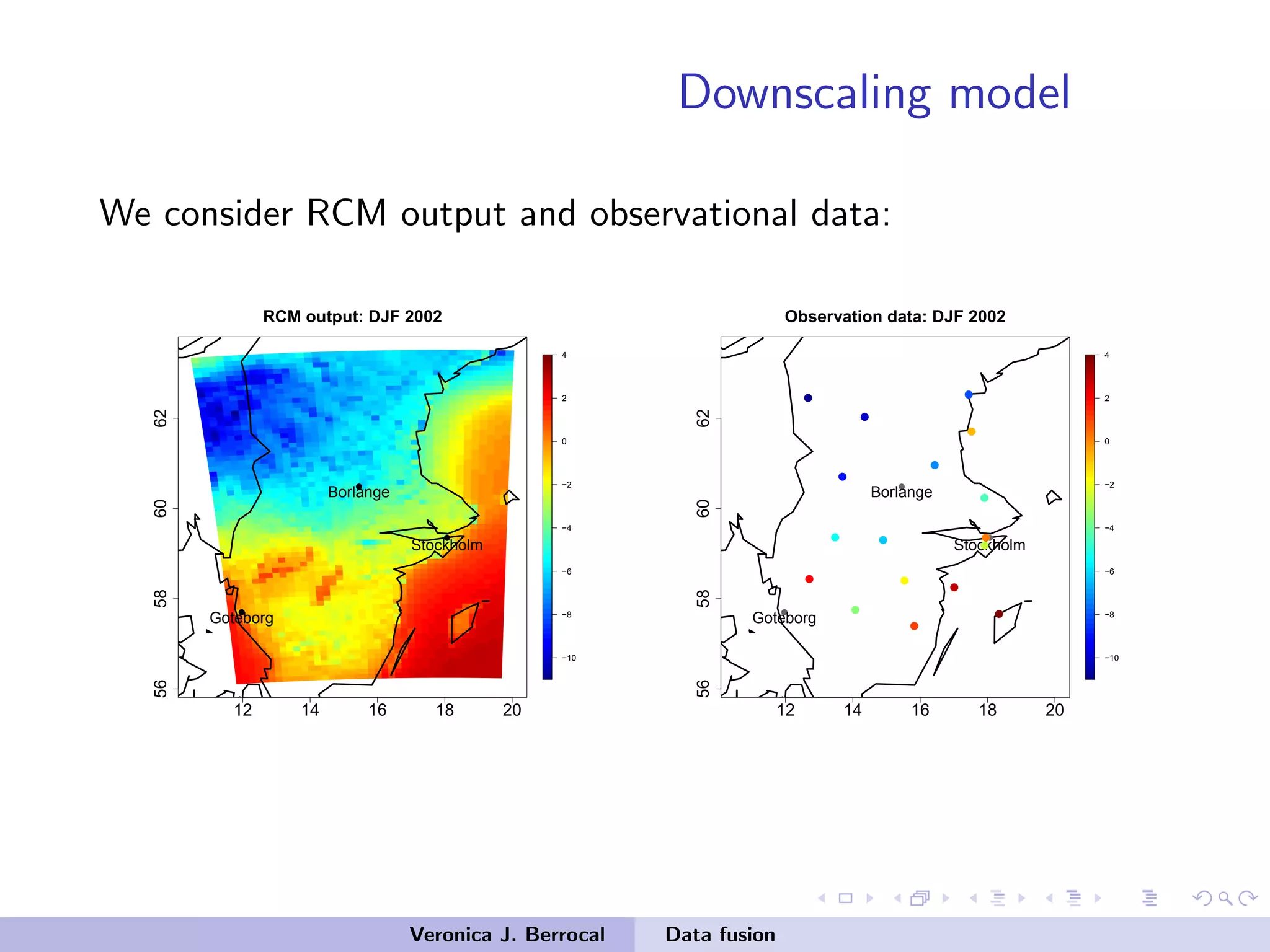 Downscaling model
We consider RCM output and observational data:
12 14 16 18 20
56586062
−10
−8
−6
−4
−2
0
2
4
RCM output: DJF 2002
q
q
q
Stockholm
Borlange
Goteborg
12 14 16 18 2056586062
−10
−8
−6
−4
−2
0
2
4
Observation data: DJF 2002
q
q
q
Stockholm
Borlange
Goteborg
qq
q
q
q
q
q
q qq
q
q q
q
q q
q
Veronica J. Berrocal Data fusion
 