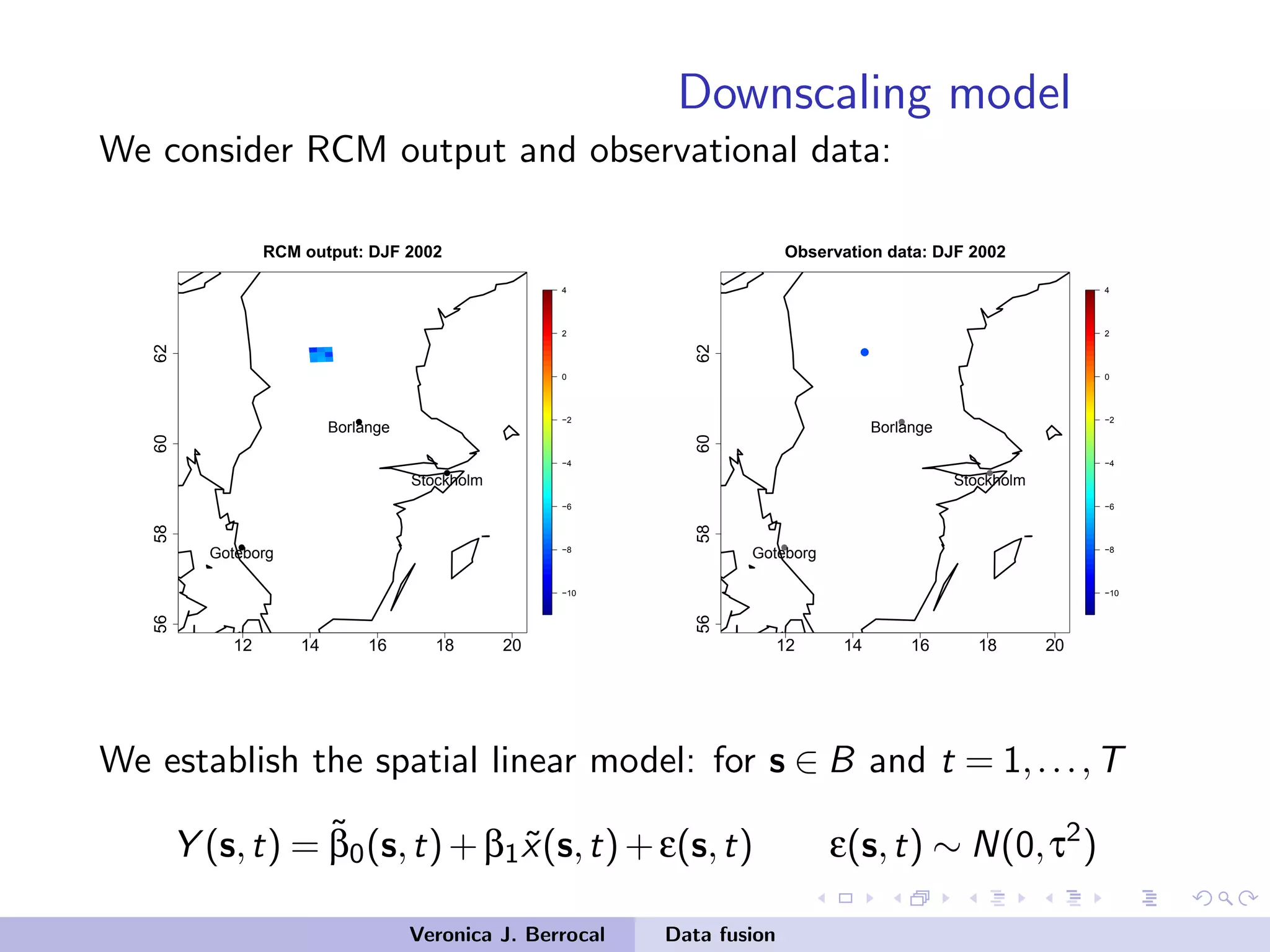 Downscaling model
We consider RCM output and observational data:
12 14 16 18 20
56586062
−10
−8
−6
−4
−2
0
2
4
RCM output: DJF 2002
q
q
q
Stockholm
Borlange
Goteborg
12 14 16 18 20
56586062
−10
−8
−6
−4
−2
0
2
4
Observation data: DJF 2002
q
q
q
Stockholm
Borlange
Goteborg
q
We establish the spatial linear model: for s ∈ B and t = 1,...,T
Y (s,t) = ˜β0(s,t)+β1 ˜x(s,t)+ε(s,t) ε(s,t) ∼ N(0,τ2
)
Veronica J. Berrocal Data fusion
 