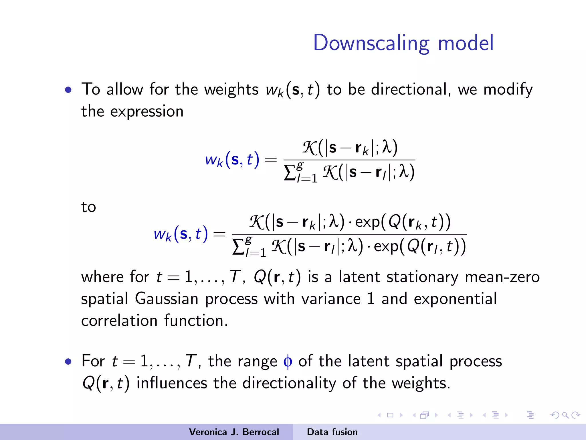 Downscaling model
• To allow for the weights wk(s,t) to be directional, we modify
the expression
wk(s,t) =
K (|s−rk|;λ)
∑
g
l=1 K (|s−rl |;λ)
to
wk(s,t) =
K (|s−rk|;λ)·exp(Q(rk,t))
∑
g
l=1 K (|s−rl |;λ)·exp(Q(rl ,t))
where for t = 1,...,T, Q(r,t) is a latent stationary mean-zero
spatial Gaussian process with variance 1 and exponential
correlation function.
• For t = 1,...,T, the range φ of the latent spatial process
Q(r,t) inﬂuences the directionality of the weights.
Veronica J. Berrocal Data fusion
 