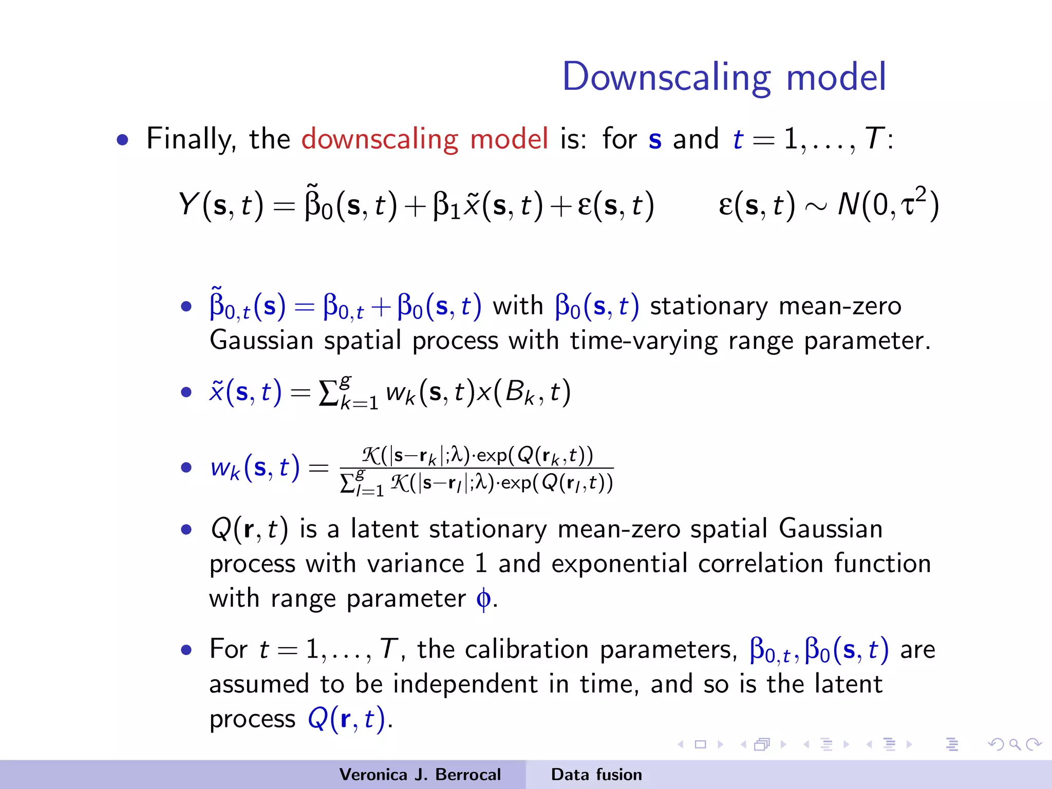Downscaling model
• Finally, the downscaling model is: for s and t = 1,...,T:
Y (s,t) = ˜β0(s,t)+β1 ˜x(s,t)+ε(s,t) ε(s,t) ∼ N(0,τ2
)
• ˜β0,t(s) = β0,t +β0(s,t) with β0(s,t) stationary mean-zero
Gaussian spatial process with time-varying range parameter.
• ˜x(s,t) = ∑
g
k=1 wk (s,t)x(Bk ,t)
• wk (s,t) = K (|s−rk |;λ)·exp(Q(rk ,t))
∑
g
l=1 K (|s−rl |;λ)·exp(Q(rl ,t))
• Q(r,t) is a latent stationary mean-zero spatial Gaussian
process with variance 1 and exponential correlation function
with range parameter φ.
• For t = 1,...,T, the calibration parameters, β0,t,β0(s,t) are
assumed to be independent in time, and so is the latent
process Q(r,t).
Veronica J. Berrocal Data fusion
 