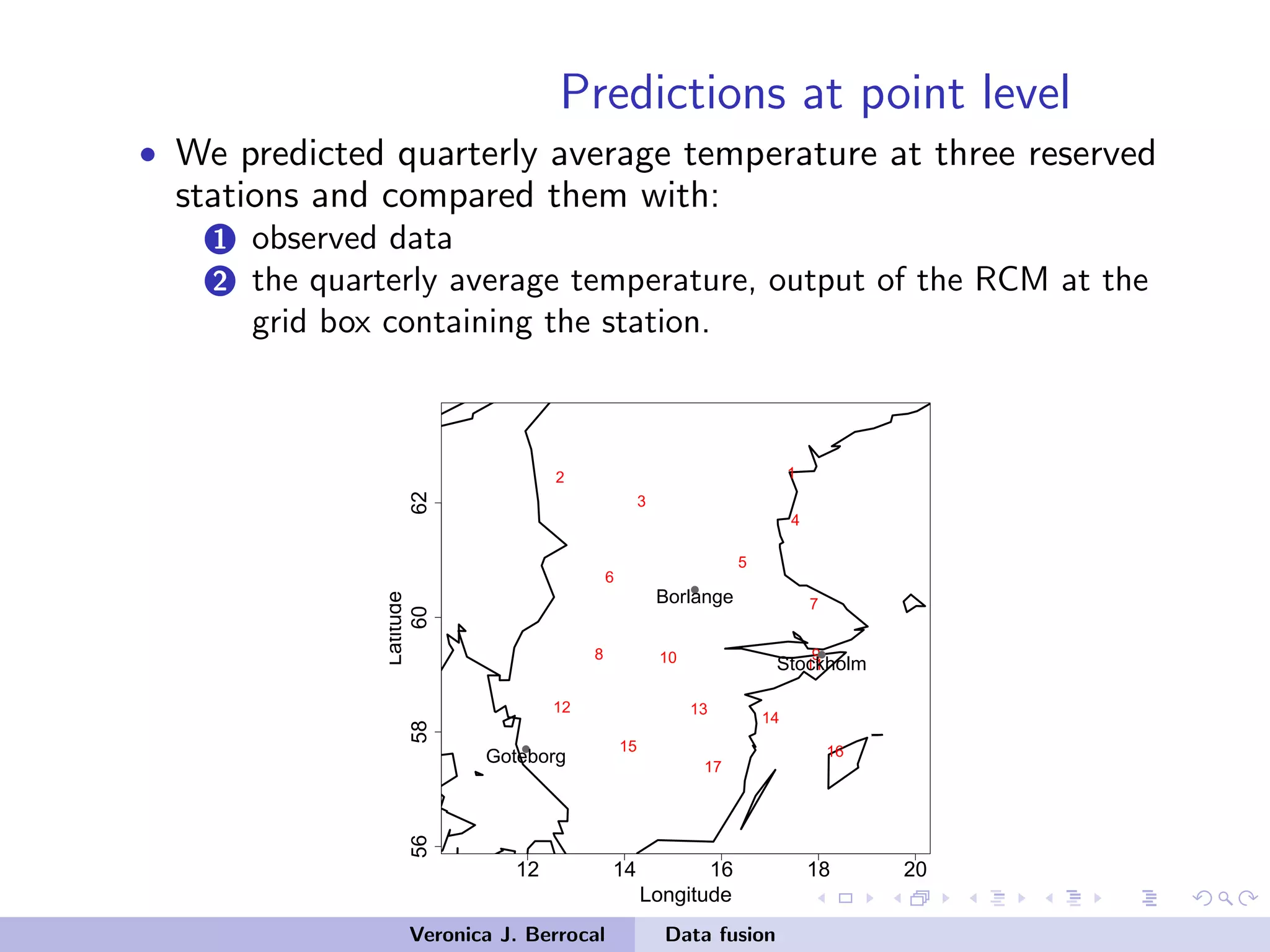 Predictions at point level
• We predicted quarterly average temperature at three reserved
stations and compared them with:
1 observed data
2 the quarterly average temperature, output of the RCM at the
grid box containing the station.
12 14 16 18 20
56586062
Longitude
Latitude
12
3
4
5
6
7
8 910 11
12 13
14
15 16
17
q
q
q
Stockholm
Borlange
Goteborg
Veronica J. Berrocal Data fusion
 