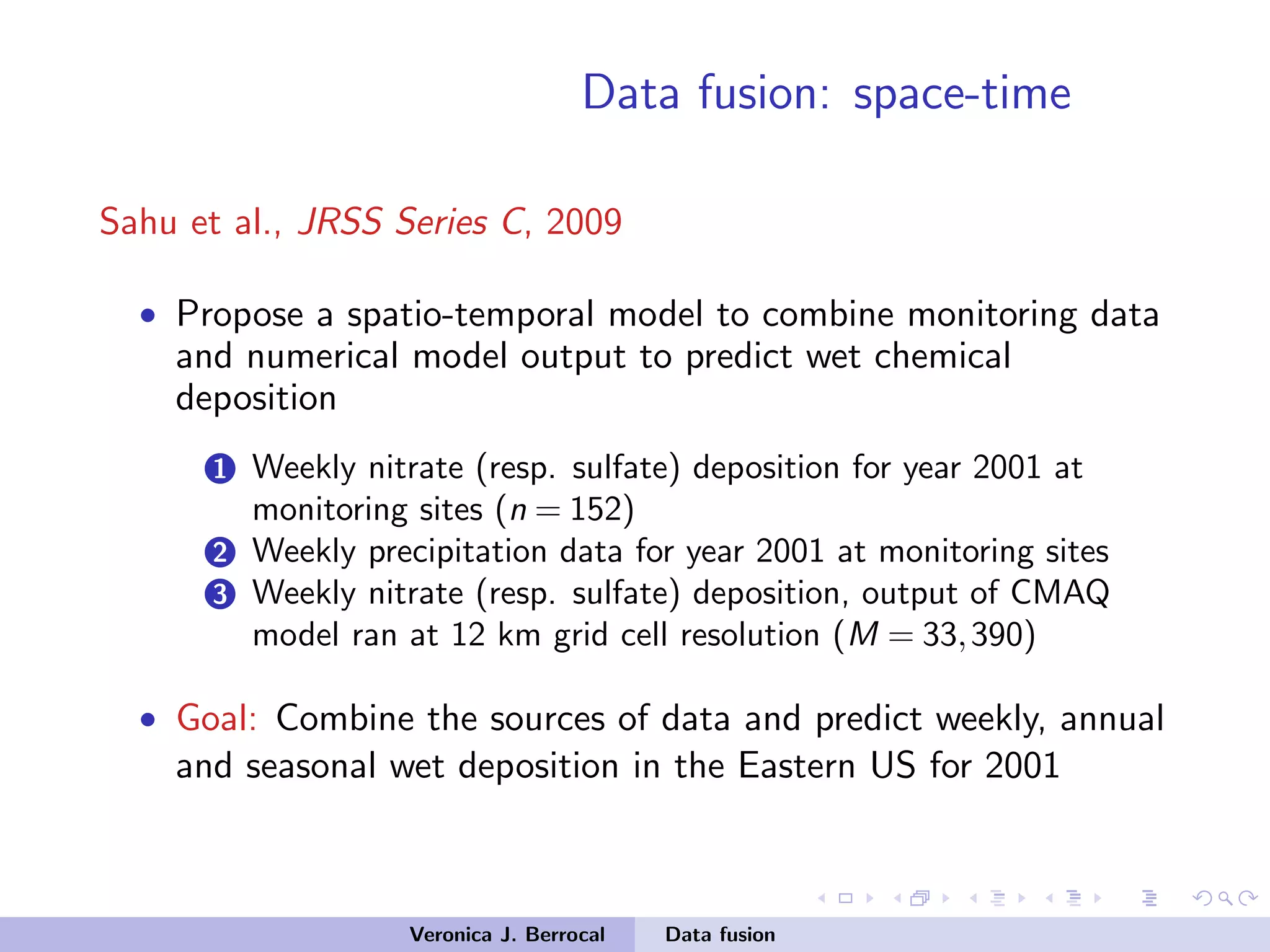 Data fusion: space-time
Sahu et al., JRSS Series C, 2009
• Propose a spatio-temporal model to combine monitoring data
and numerical model output to predict wet chemical
deposition
1 Weekly nitrate (resp. sulfate) deposition for year 2001 at
monitoring sites (n = 152)
2 Weekly precipitation data for year 2001 at monitoring sites
3 Weekly nitrate (resp. sulfate) deposition, output of CMAQ
model ran at 12 km grid cell resolution (M = 33,390)
• Goal: Combine the sources of data and predict weekly, annual
and seasonal wet deposition in the Eastern US for 2001
Veronica J. Berrocal Data fusion
 