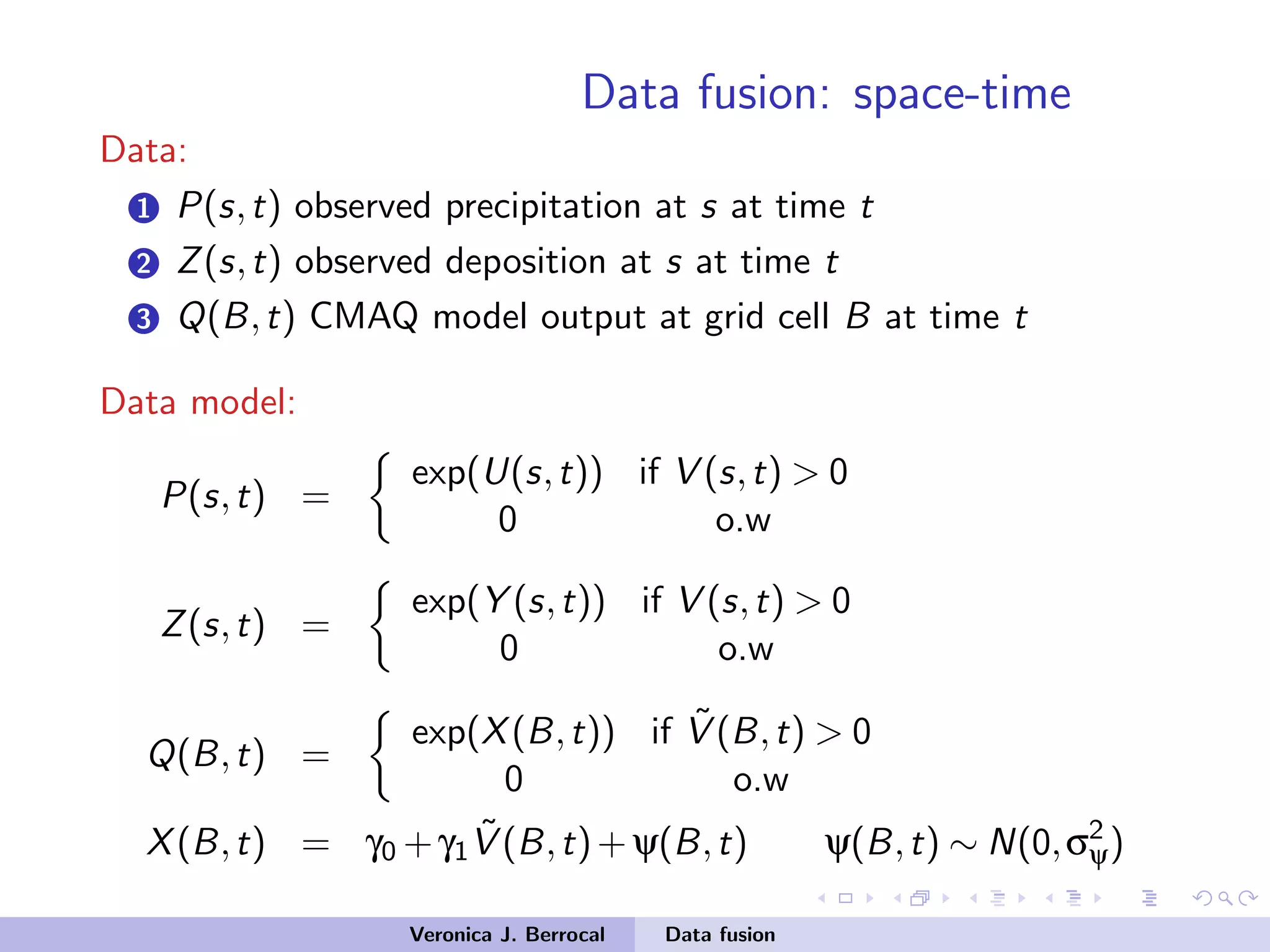 Data fusion: space-time
Data:
1 P(s,t) observed precipitation at s at time t
2 Z(s,t) observed deposition at s at time t
3 Q(B,t) CMAQ model output at grid cell B at time t
Data model:
P(s,t) =
exp(U(s,t)) if V (s,t) > 0
0 o.w
Z(s,t) =
exp(Y (s,t)) if V (s,t) > 0
0 o.w
Q(B,t) =
exp(X(B,t)) if ˜V (B,t) > 0
0 o.w
X(B,t) = γ0 +γ1
˜V (B,t)+ψ(B,t) ψ(B,t) ∼ N(0,σ2
ψ)
Veronica J. Berrocal Data fusion
 