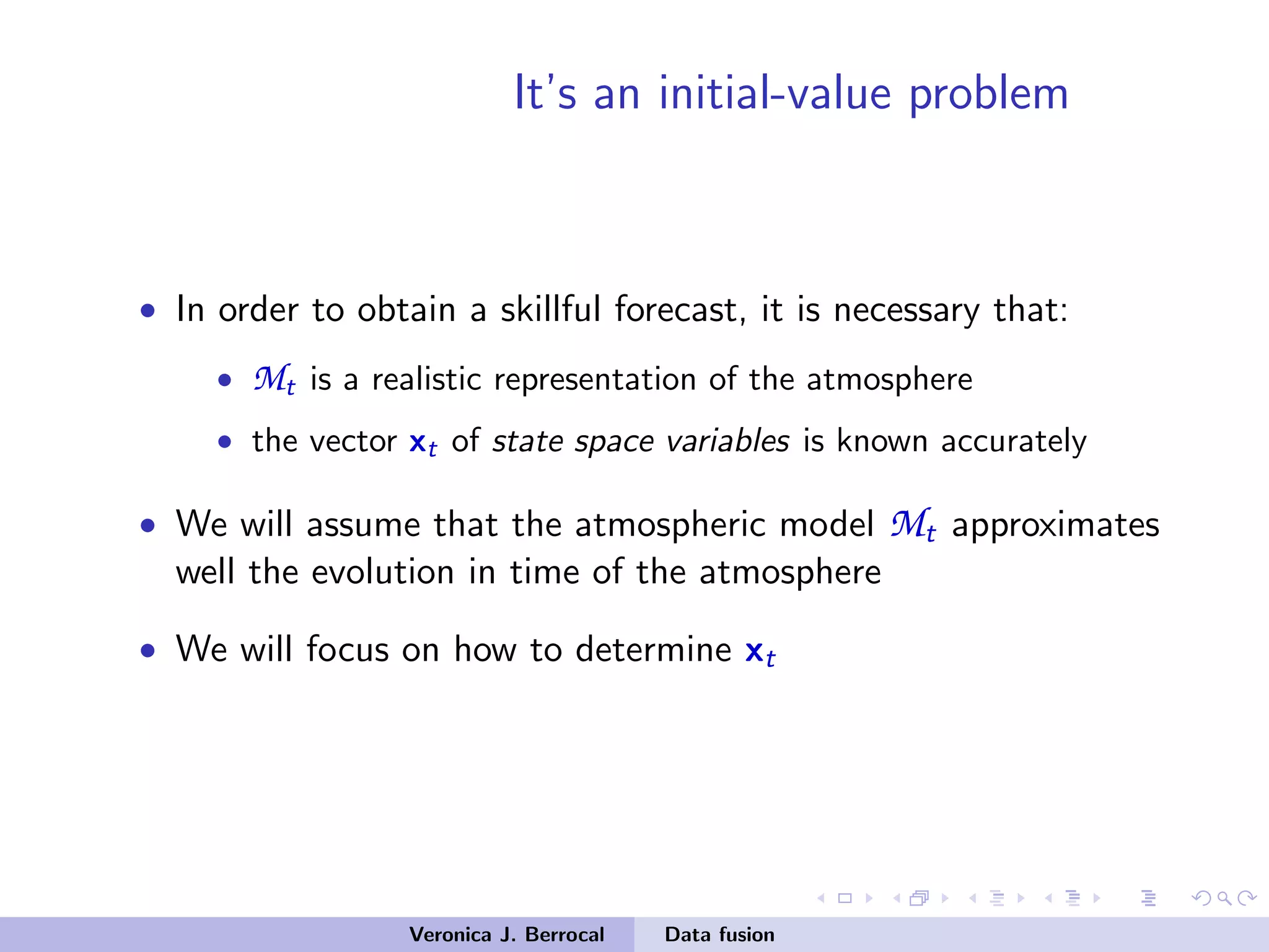 It’s an initial-value problem
• In order to obtain a skillful forecast, it is necessary that:
• Mt is a realistic representation of the atmosphere
• the vector xt of state space variables is known accurately
• We will assume that the atmospheric model Mt approximates
well the evolution in time of the atmosphere
• We will focus on how to determine xt
Veronica J. Berrocal Data fusion
 