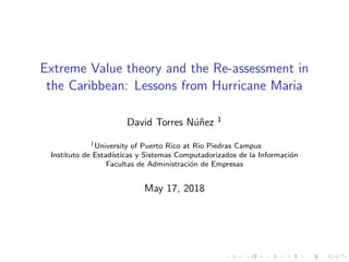 Extreme Value theory and the Re-assessment in
the Caribbean: Lessons from Hurricane Maria
David Torres N´u˜nez 1
1University of Puerto Rico at Rio Piedras Campus
Inst´ıtuto de Estad´ısticas y Sistemas Computadorizados de la Informaci´on
Facultas de Administraci´on de Empresas
May 17, 2018
 