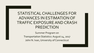 STATISTICAL CHALLENGES FOR
ADVANCES IN ESTIMATIONOF
TRAFFIC EXPOSUREAND CRASH
PREDICTION
Summer Program on
Transportation Statistics: August 14, 2017
John N. Ivan, University of Connecticut
 