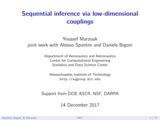 Sequential inference via low-dimensional
couplings
Youssef Marzouk
joint work with Alessio Spantini and Daniele Bigoni
Department of Aeronautics and Astronautics
Center for Computational Engineering
Statistics and Data Science Center
Massachusetts Institute of Technology
http://uqgroup.mit.edu
Support from DOE ASCR, NSF, DARPA
14 December 2017
Spantini, Bigoni, & Marzouk MIT 1 / 37
 