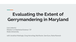 Evaluating the Extent of
Gerrymandering in Maryland
Lisa Lebovici
Master’s in Statistical Science ‘19
Duke University
with Jonathan Mattingly, Greg Herschlag, Rob Ravier, Sam Eure, Rahul Ramesh
 
