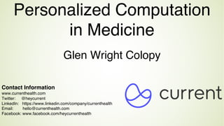 Glen Wright Colopy
Personalized Computation
in Medicine
Contact Information
www.currenthealth.com
Twitter: @heycurrent
LinkedIn: https://www.linkedin.com/company/currenthealth
Email: hello@currenthealth.com
Facebook: www.facebook.com/heycurrenthealth
 
