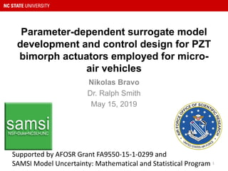 Parameter-dependent surrogate model
development and control design for PZT
bimorph actuators employed for micro-
air vehicles
Nikolas Bravo
Dr. Ralph Smith
May 15, 2019
Supported	by	AFOSR	Grant	FA9550-15-1-0299 and
SAMSI	Model	Uncertainty:	Mathematical	and	Statistical	Program		1
 