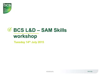 BCS L&D – SAM Skills
workshop
Tuesday 14th July 2015
bcs.org#SAMskills
 