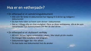 Hva er en «etherpad»?
• En etherpad er et samskrivingsdokument
• Alle som får lenke til dokumentet har tilgang til å skrive og redigere i
dokumentet
• Du kan hele tiden se hvem som skriver i dokumentet
• Det er i tillegg ofte en chat-mulighet i flere av disse verktøyene, slik at de som
samarbeider kan kommunisere om det de skal skrive
• En etherpad er et skybasert verktøy
• Alt som skrives lagres automatisk i skyen, ikke lokalt på din maskin
• Du trenger ikke installere noe program
• Dokumentet ligger der «for alltid»
• Du kan laste ned dokumentet hvis du ønsker
Marthe Moe - Kristiansand katedralskole Gimle - 2017
 